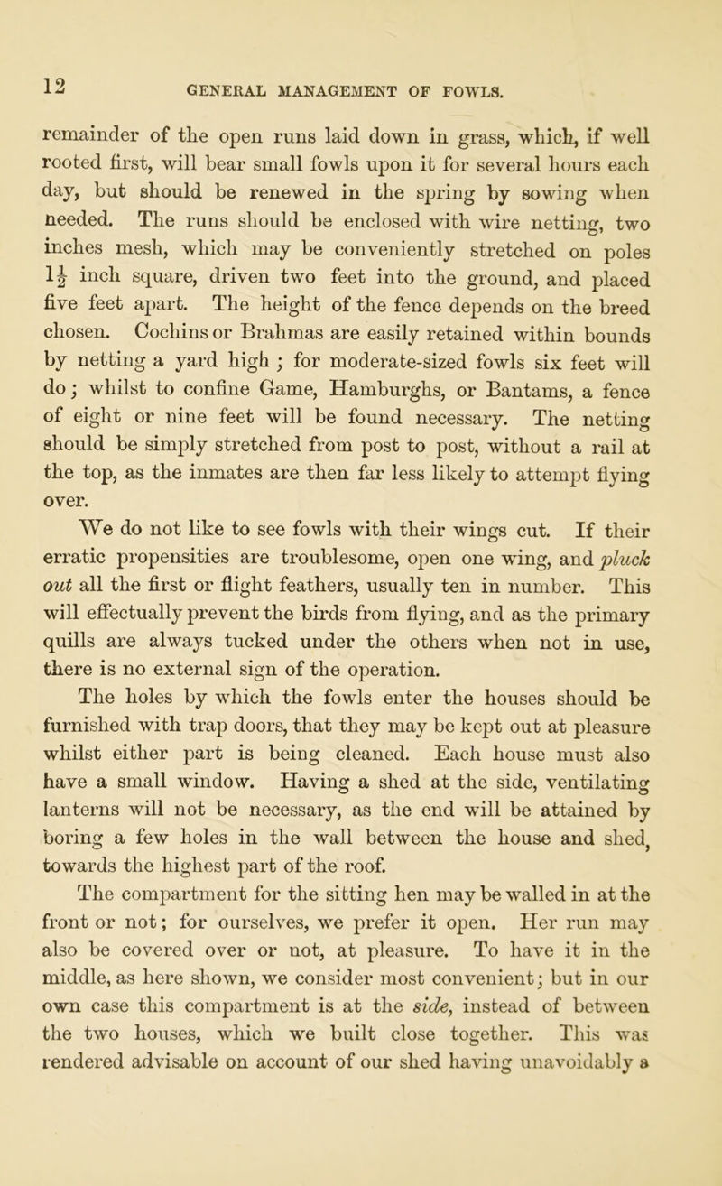 remainder of the open runs laid down in grass, which, if well rooted first, will bear small fowls upon it for several hours each day, but should be renewed in the spring by sowing when needed. The runs should be enclosed with wire netting, two inches mesh, which may be conveniently stretched on poles 1J inch square, driven two feet into the ground, and placed five feet apart. The height of the fence depends on the breed chosen. Cochins or Brahmas are easily retained within bounds by netting a yard high ; for moderate-sized fowls six feet will do; whilst to confine Game, Hamburghs, or Bantams, a fence of eight or nine feet will be found necessary. The netting should be simply stretched from post to post, without a rail at the top, as the inmates are then far less likely to attempt flying over. We do not like to see fowls with their wings cut. If their erratic propensities are troublesome, open one wing, and pluck out all the first or flight feathers, usually ten in number. This will effectually prevent the birds from flying, and as the primary quills are always tucked under the others when not in use, there is no external sign of the operation. The holes by which the fowls enter the houses should be furnished with trap doors, that they may be kept out at pleasure whilst either part is being cleaned. Each house must also have a small window. Having a shed at the side, ventilating lanterns will not be necessary, as the end will be attained by boring a few holes in the wall between the house and shed, towards the highest part of the roof. The compartment for the sitting hen may be walled in at the front or not; for ourselves, we prefer it open. Her run may also be covered over or not, at pleasure. To have it in the middle, as here shown, we consider most convenient; but in our own case this compartment is at the side, instead of between the two houses, which we built close together. This was rendered advisable on account of our shed having unavoidably a