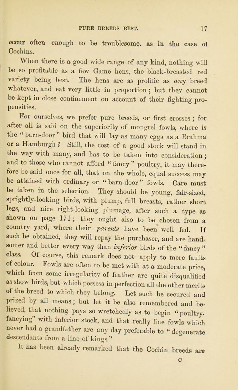 occur often enough to be troublesome, as in the case oi Cochins. When there is a good wide range of any kind, nothing will be so profitable as a few Game hens, the black-breasted red variety being best. The hens are as prolific as any breed whatever, and eat very little in proportion; but they cannot be kept in close confinement on account of their fighting pro- pensities. For ourselves, we prefer pure breeds, or first crosses; for after all is said on the superiority of mongrel fowls, where is the barn-door bird that will lay as many eggs as a Brahma or a Hamburgh ? Still, the cost of a good stock will stand in the way with many, and has to be taken into consideration ; and to those who cannot afford u fancy ” poultry, it may tliere- foie be said once for all, that on the whole, equal success may be attained with ordinary or “ barn-door ” fowls. Care must be taken in the selection. They should be young, fair-sized, sprightly-looking birds, with plump, full breasts, rather short legs, and nice tight-looking plumage, after such a type as shown on page 1/1 ; they ought also to be chosen from a country yard, where their parents have been well fed. If sucn be obtained, they will repay the purchaser, and are hand- somer and better every way than inferior birds of the “ fancy ” class. Of course, this remark does not apply to mere faults of colour. Fowls are often to be met with at a moderate price, which from some irregularity of feather are quite disqualified as show birds, but which possess in perfection all the other merits of the breed to which they belong. Let such be secured and prized by all means; but let it be also remembered and be- lieved, that nothing pays so wretchedly as to begin “ poultry, fancying” with inferior stock, and that really fine fowls which never had a grandfather are any day preferable to “ degenerate descendants from a line of kin^s.” It has been already remarked that the Cochin breeds are c