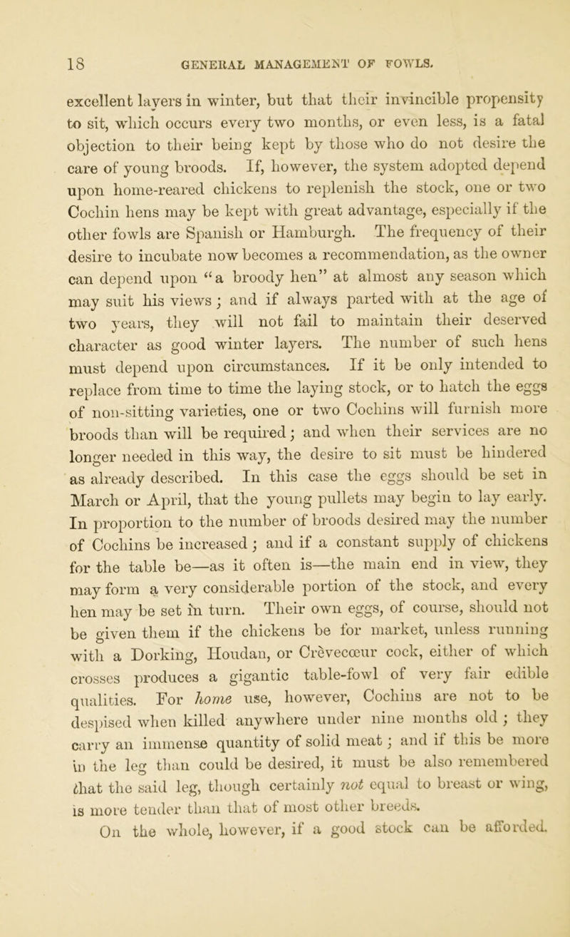 excellent layers in winter, but that their invincible propensity to sit, which occurs every two months, or even less, is a fatal objection to their being kept by those who do not desire the care of young broods. If, however, the system adopted depend upon home-reared chickens to replenish the stock, one or two Cochin hens may be kept with great advantage, especially if the other fowls are Spanish or Hamburgh. The frequency of their desire to incubate now becomes a recommendation, as the owner can depend upon “a broody hen” at almost any season which may suit his views ; and if always parted with at the age of two years, they will not fail to maintain their deserved character as good winter layers. The number of such hens must depend upon circumstances. If it be only intended to replace from time to time the laying stock, or to hatch the eggs of non-sitting varieties, one or two Cochins will furnish more broods than will be required; and when their services are no longer needed in this way, the desire to sit must be hindered as already described. In this case the eggs should be set in March or April, that the young pullets may begin to lay early. In proportion to the number of broods desired may the number of Cochins be increased; and if a constant supply of chickens for the table be—as it often is—the main end in view, they may form a very considerable portion of the stock, and every hen may be set in turn. Their own eggs, of course, should not be given them if the chickens be for market, unless running with a Dorking, Houdan, or Crevecoeur cock, either of which crosses produces a gigantic table-fowl of very fair edible qualities. For home use, however, Cochins are not to be despised when killed anywhere under nine months old ; they carry an immense quantity of solid meat) and it this be more in the leg than could be desired, it must be also remembered £hat the said leg, though certainly not equal to breast or wing, is more tender than that of most other breeds. On the whole, however, if a good stock can be afforded.