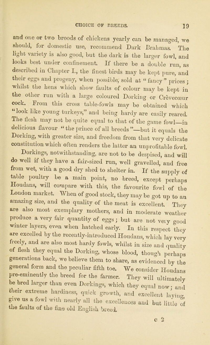 and one or two broods of chickens yearly can be managed, we should, for domestic use, recommend Dark Brahmas. The light \aiiety is also good, but the dark is the larger fowl, and looks best under confinement. If there be a double run, as described in Chapter I., the finest birds may be kept pure, and their eggs and progeny, when possible, sold at “ fancy ” prices ; whilst the hens which show faults of colour may be kept in the other run with a large coloured Dorking or Crevecceur cock. From this cross table-fowls may be obtained which “look like young turkeys,” and being hardy are easily reared. The fiesh may not be quite equal to that of the game fowl—in delicious flavour “ the prince of all breeds ’’—but it equals the Dorking, with greater size, and freedom from that very delicate constitution which often renders the latter an unprofitable fowl. Dorkings, notwithstanding, are not to be despised, and will do well if they have a fair-sized run, well gravelled, and free from wet, with a good dry shed to shelter in. If the supply of table poultry be a main point, no breed, except perhaps Houdans, will compare with this, the favourite fowl of the London market. When of good stock, they may be got up to an amazing size, and the quality of the meat is excellent. They are also most exemplary mothers, and in moderate weather produce a very fair quantity of eggs ; but are not very good winter layers, even when hatched early. In this respect they are excelled by the recently-introduced Houdans, which lay very freely, and are also most hardy fowls, whilst in size and quality of flesh they equal the Dorking, whose blood, though perhaps generations back, we believe them to share, as evidenced by the general form and the peculiar fifth toe. We consider Houdans pre-eminently the breed for the farmer. They will ultimately be bred larger than even Dorkings, which they equal now; and their extreme hardiness, quick growth, and excellent layiim give us a fowl with nearly all the excellences and but little of tne faults of the fine old English breed.