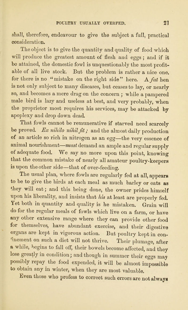 shall, therefore, endeavour to give the subject a full, practical consideration. The object is to give the quantity and quality of food which will produce the greatest amount of flesh and eggs ; and if it be attained, the domestic fowl is unquestionably the most profit- able of all live stock. But the problem is rather a nice one, for there is no “ mistake on the right side” here. A fat hen is not only subject to many diseases, but ceases to lay, or nearly so, and becomes a mere drag on the concern ; while a pampered male bird is lazy and useless at best, and very probably, when the proprietor most requires his services, may be attacked by apoplexy and drop down dead. That fowls cannot be remunerative if starved need scarcely be proved. Ex nihilo nihil Jit; and the almost daily production of an article so rich in nitrogen as an egg—the very essence of animal nourishment—must demand an ample and regular supply of adequate food. We say no more upon this point, knowing that the common mistake of nearly all amateur poultry-keepers is upon the other side—that of over-feeding. The usual plan, where fowls are regularly fed at all, appears to be to give the birds at each meal as much barley or oats as they will eat; and this being done, the owner prides himself upon his liberality, and insists that his at least are properly fed. Yet both in quantity and quality is he mistaken. Grain will do for the regular meals of fowls which live on a farm, or have any other extensive range where they can provide other food for themselves, have abundant exercise, and their digestive organs ai e kept in vigorous action. But poultry kept in con- finement on such a diet will not thrive. Their plumage, after a while, begins to fall off, their bowels become affected, and they lose greatly in condition; and though in summer their eggs may possibly repay the food expended, it will be almost impossible to obtain any in winter, when they are most valuable. Even those who profess to correct such errors are not always