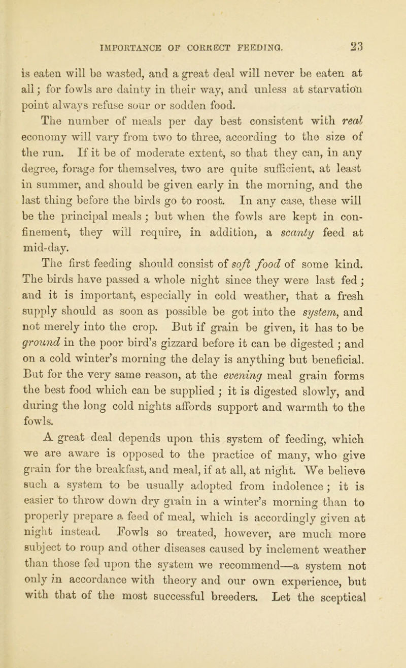 is eaten will be wasted, and a great deal will never be eaten at all; for fowls are dainty in their way, and unless at starvation point always refuse sour or sodden food. The number of meals per day best consistent with real economy will vary from two to three, according to the size of the run. If it be of moderate extent, so that they can, in any degree, forage for themselves, two are quite sufficient, at least in summer, and should be given early in the morning, and the last thing before the birds go to roost. In any case, these will be the principal meals ; but when the fowls are kept in con- finement, they will require, in addition, a scanty feed at mid-day. The first feeding should consist of soft food of some kind. The birds have passed a whole night since they were last fed; and it is important, especially in cold wmather, that a fresh supply should as soon as possible be got into the system, and not merely into the crop. But if grain be given, it has to be ground in the poor bird’s gizzard before it can be digested ; and on a cold winter’s morning the delay is anything but beneficial. But for the very same reason, at the evening meal grain forms the best food which can be supplied ; it is digested slowly, and during the long cold nights affords support and warmth to the fowls. A great deal depends upon this system of feeding, which we are aware is opposed to the practice of many, who give grain for the breakfast, and meal, if at all, at night. We believe such a system to be usually adopted from indolence; it is easier to throw down dry grain in a winter’s morning than to properly prepare a feed of meal, which is accordingly given at nigut instead. Bowls so treated, however, are much more subject to roup and other diseases caused by inclement weather than those fed upon the system we recommend—a system not only in accordance with theory and our own experience, but with that of the most successful breeders. Let the sceptical