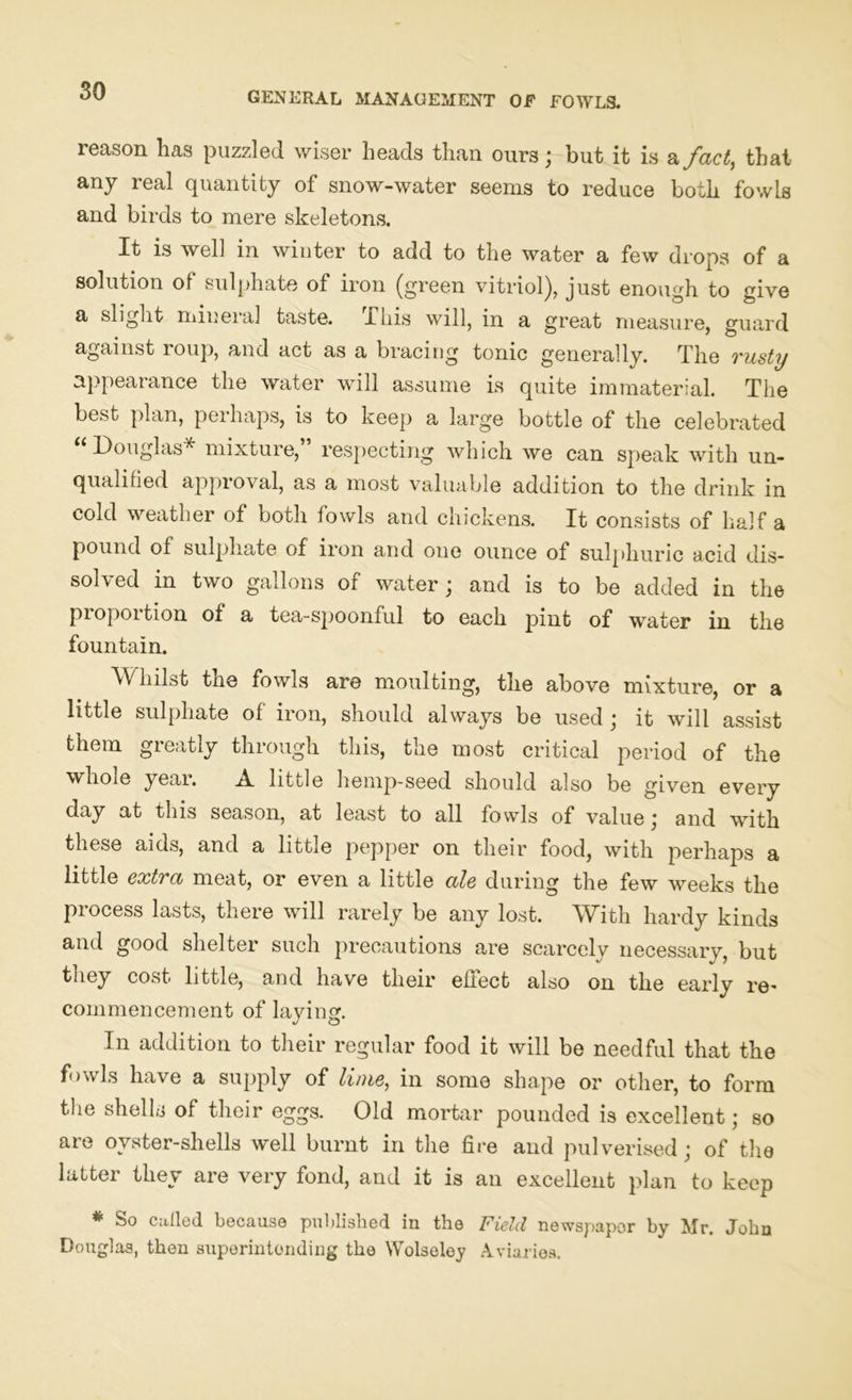 reason lias puzzled wiser heads than ours; but it is a fact, that any real quantity of snow-water seems to reduce both fowls and birds to mere skeletons. It is well in winter to add to the water a few drops of a solution of sulphate of iron (green vitriol), just enough to give a slight mineral taste. This will, in a great measure, guard against roup, and act as a bracing tonic generally. The rusty appearance the water will assume is quite immaterial. The best plan, perhaps, is to keep a large bottle of the celebrated “ Douglas* mixture, respecting which we can speak with un- qualified approval, as a most valuable addition to the drink in cold weather of both fowls and chickens. It consists of half a pound of sulphate of iron and one ounce of sulphuric acid dis- solved in two gallons of water; and is to be added in the piopoition of a tea-spoonful to each pint of water in the fountain. Whilst the fowls are moulting, the above mixture, or a little sulphate of iron, should always be used ; it will assist them greatly through this, the most critical period of the whole year. A little hemp-seed should also be given every day at this season, at least to all fowls of value; and with these aids, and a little pepper on their food, with perhaps a little extra meat, or even a little ale during the few weeks the process lasts, there will rarely be any lost. With hardy kinds and good shelter such precautions are scarcely necessary, but they cost little, and have their effect also on the early re- commencement of laying. In addition to their regular food it will be needful that the fowls have a supply of lime, in some shape or other, to form the shells of their eggs. Old mortar pounded is excellent; so are oyster-shells well burnt in the fire and pulverised; of the latter they are very fond, and it is an excellent plan to keep * So called because published in the Field newspaper by Mr. John Douglas, then superintending the Wolseley Aviaries.