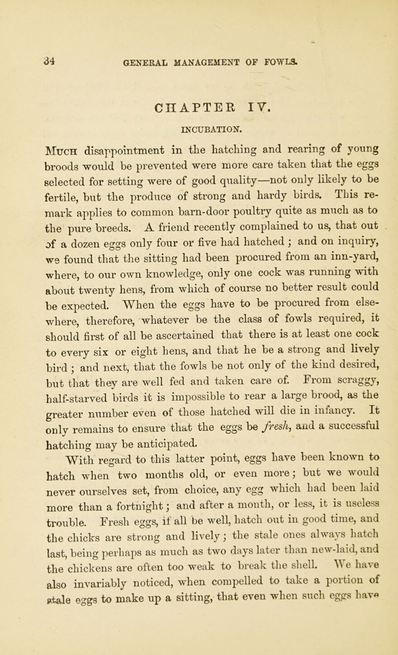 CHAPTER IV. INCUBATION. Much disappointment in the hatching and rearing of young broods would be prevented were more care taken that the eggs selected for setting were of good quality—not only likely to be fertile, but the produce of strong and hardy birds. This re- mark applies to common barn-door poultry quite as much as to the pure breeds. A friend recently complained to us, that out of a dozen eggs only four or five had hatched ; and on inquiry, we found that the sitting had been procured from an inn-yard, where, to our own knowledge, only one cock was running with about twenty hens, from which of course no better result could be expected. When the eggs have to be procured fiom else- where, therefore, whatever be the class of fowls required, it should first of all be ascertained that there is at least one cock to every six or eight hens, and that he be a strong and li\ely bird ; and next, that the fowls be not only of the kind desired, but that they are well fed and taken care of. From scraggy, half-starved birds it is impossible to rear a large brood, as the greater number even of those hatched will die in infancy. It only remains to ensure that the eggs be fresh, and a successful hatching may be anticipated. With regard to this latter point, eggs have been known to hatch when two months old, or even more; but we would never ourselves set, from choice, any egg which had been laid more than a fortnight; and after a month, or less, it is useless trouble. Fresh eggs, if all be well, hatch out in good time, and the chicks are strong and lively; the stale ones always hatch last, being perhaps as much as two days later than new-laid, and the chickens are often too weak to break the shell. V e hav e also invariably noticed, when compelled to take a portion of *tale eggs to make up a sitting, that even when such eggs have