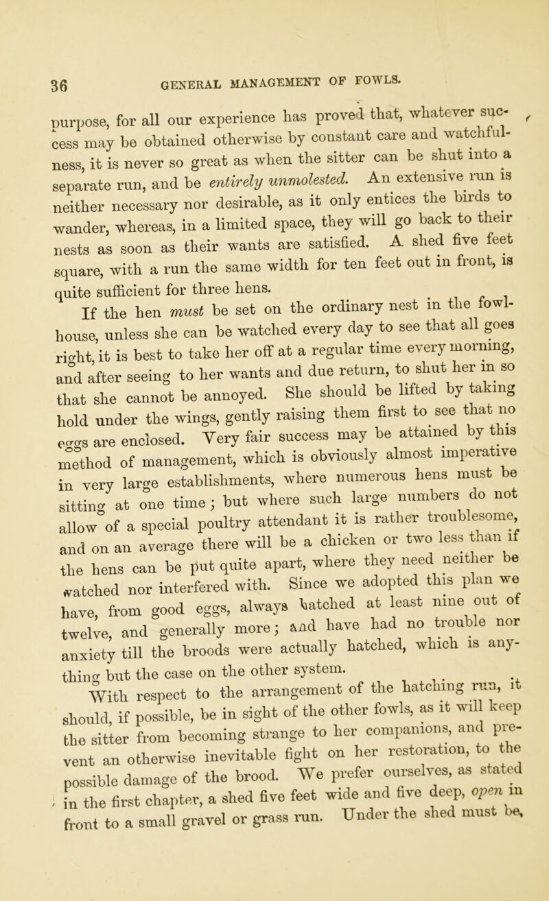 purpose, for all our experience has proved that, whatever sue cess may be obtained otherwise by constant care and watch u - ness, it is never so great as when the sitter can be shut into a separate run, and be entirely unmolested. An extensive run is neither necessary nor desirable, as it only entices the birds to wander, whereas, in a limited space, they will go back to their nests as soon as their wants are satisfied. A shed five feet square, with a run the same width for ten feet out m front, is quite sufficient for three hens. If the hen must be set on the ordinary nest in the fowl- house, unless she can be watched every day to see that all goes ri<dit, it is best to take her off at a regular time every morning, and after seeing to her wants and due return, to shut her in so that she cannot be annoyed. She should be lifted by taking hold under the wings, gently raising them first to see that no e^s are enclosed. Very fair success may be attained by this method of management, which is obviously almost imperative in very large establishments, where numerous hens must be sitting at one time ; but where such large numbers do not allow of a special poultry attendant it is rather troublesome and on an average there will be a chicken or two less than if the hens can be put quite apart, where they need neither be watched nor interfered with. Since we adopted this plan we have, from good eggs, always hatched at least nine out of twelve, and generally more; and have had no trouble nor anxiety till the broods were actually hatched, which is an)- thing but the case on the other system. With respect to the arrangement of the hatching run, it should, if possible, be in sight of the other fowls, as it will keep the sitter from becoming strange to her companions, and pre- vent an otherwise inevitable fight on her restoration, to the possible damage of the brood. We prefer ourselves, as stated i in the first chapter, a shed five feet wide and hve deep, open in front to a small gravel or grass run. Under the shed must >e,