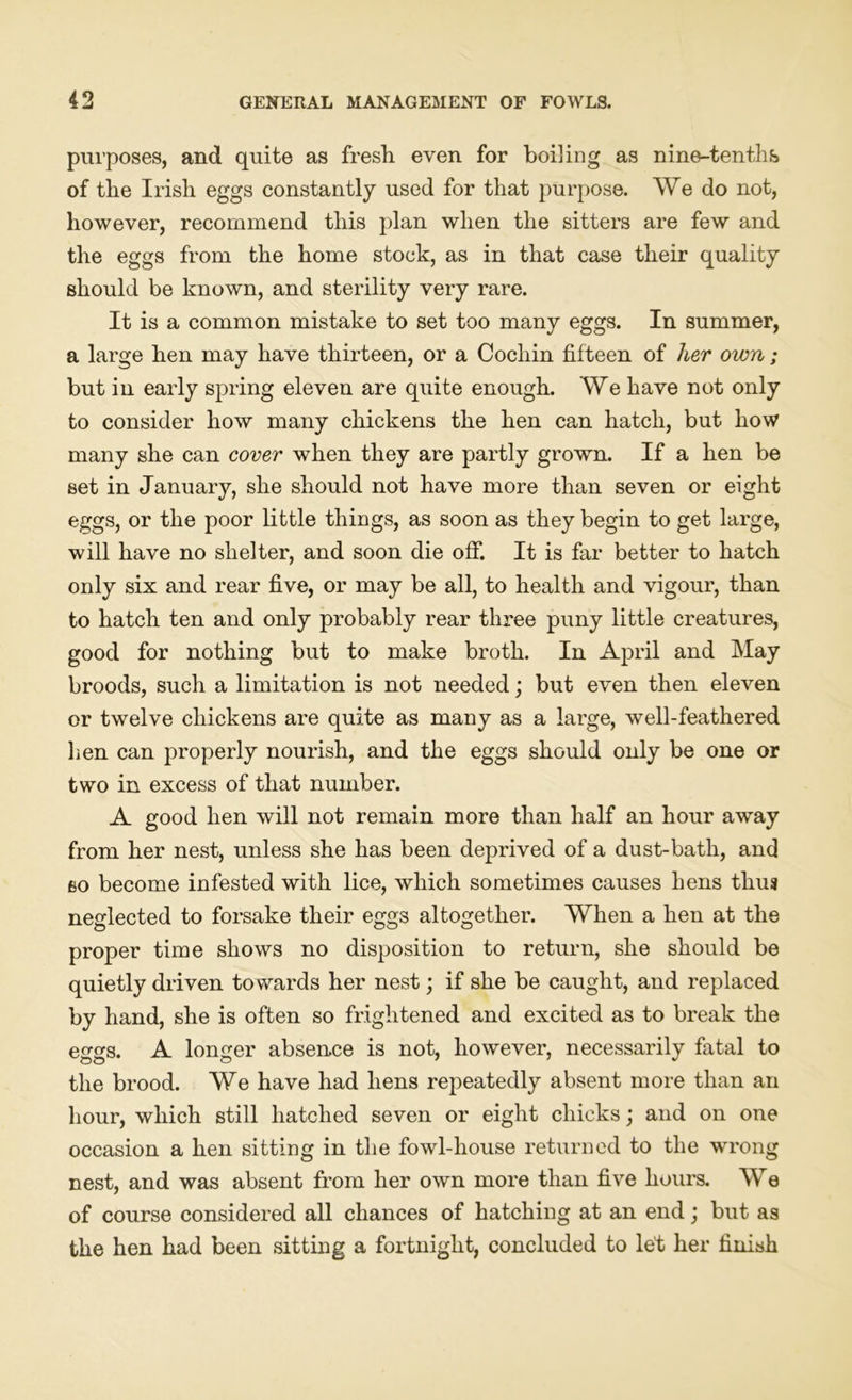 purposes, and quite as fresh even for boiling as nine-tenths of the Irish eggs constantly used for that purpose. We do not, however, recommend this plan when the sitters are few and the eggs from the home stock, as in that case their quality should be known, and sterility very rare. It is a common mistake to set too many eggs. In summer, a large hen may have thirteen, or a Cochin fifteen of her own; but in early spring eleven are quite enough. We have not only to consider how many chickens the hen can hatch, but how many she can cover when they are partly grown. If a hen be set in January, she should not have more than seven or eight eggs, or the poor little things, as soon as they begin to get large, will have no shelter, and soon die off. It is far better to hatch only six and rear five, or may be all, to health and vigour, than to hatch ten and only probably rear three puny little creatures, good for nothing but to make broth. In April and May broods, such a limitation is not needed; but even then eleven or twelve chickens are quite as many as a large, well-feathered lien can properly nourish, and the eggs should only be one or two in excess of that number. A good hen will not remain more than half an hour away from her nest, unless she has been deprived of a dust-bath, and so become infested with lice, which sometimes causes hens thus neglected to forsake their eggs altogether. When a hen at the proper time shows no disposition to return, she should be quietly driven towards her nest; if she be caught, and replaced by hand, she is often so frightened and excited as to break the eggs. A longer absence is not, however, necessarily fatal to the brood. We have had hens repeatedly absent more than an hour, which still hatched seven or eight chicks; and on one occasion a hen sitting in the fowl-house returned to the wrong nest, and was absent from her own more than five hours. We of course considered all chances of hatching at an end; but as the hen had been sitting a fortnight, concluded to let her finish