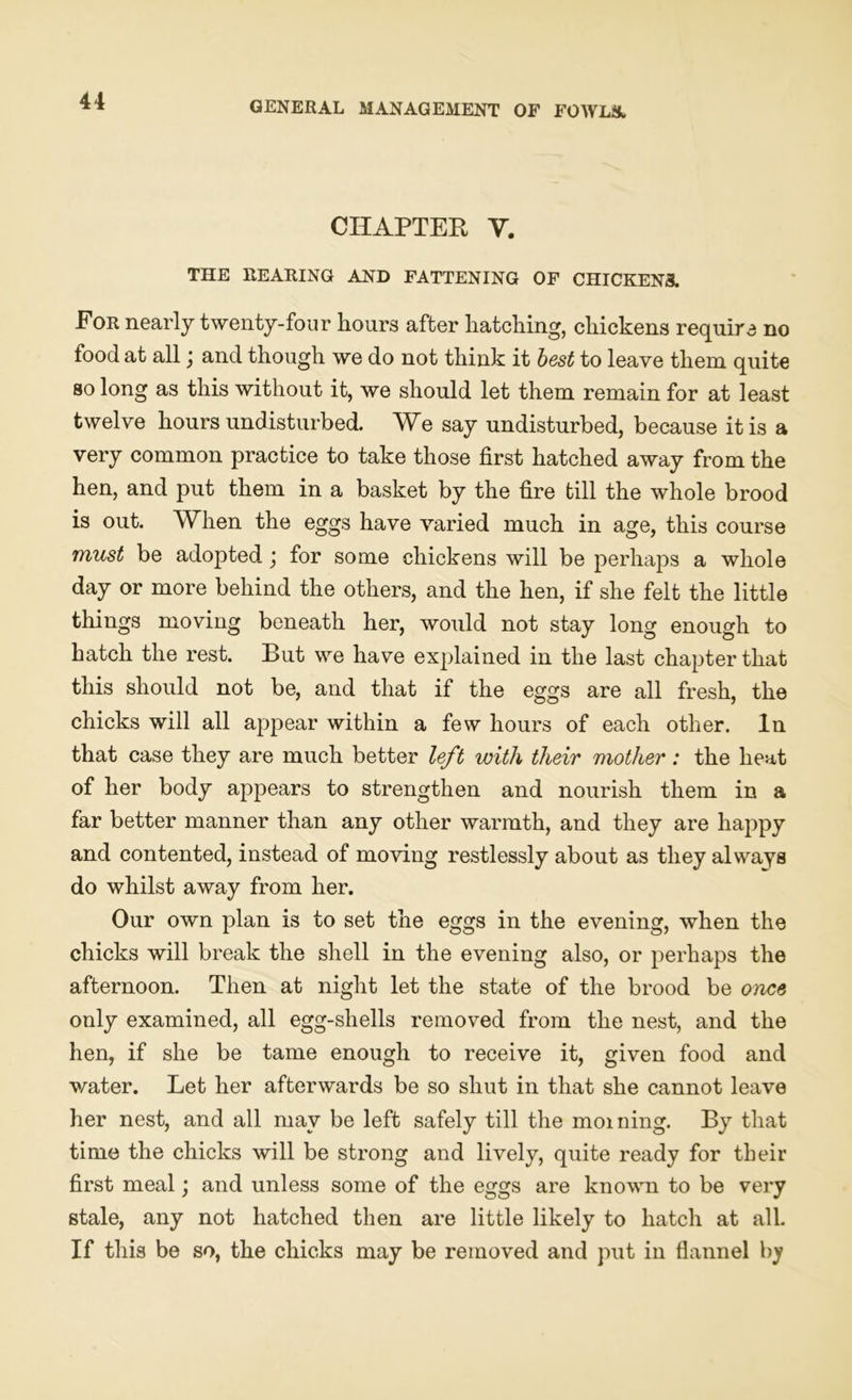 CHAPTER V. THE REARING AND FATTENING OF CHICKEN3. For nearly twenty-four hours after hatching, chickens require no food at all \ and though we do not think it best to leave them quite so long as this without it, we should let them remain for at least twelve hours undisturbed. We say undisturbed, because it is a very common practice to take those first hatched away from the hen, and put them in a basket by the fire till the whole brood is out. When the eggs have varied much in age, this course must be adopted; for some chickens will be perhaps a whole day or more behind the others, and the hen, if she felt the little things moving beneath her, would not stay long enough to hatch the rest. But we have exjdained in the last chapter that this should not be, and that if the eggs are all fresh, the chicks will all appear within a few hours of each other. In that case they are much better left with their mother: the heat of her body appears to strengthen and nourish them in a far better manner than any other warmth, and they are happy and contented, instead of moving restlessly about as they always do whilst away from her. Our own plan is to set the eggs in the evening, when the chicks will break the shell in the evening also, or perhaps the afternoon. Then at night let the state of the brood be once only examined, all egg-shells removed from the nest, and the hen, if she be tame enough to receive it, given food and water. Let her afterwards be so shut in that she cannot leave her nest, and all may be left safely till the morning. By that time the chicks will be strong and lively, quite ready for their first meal; and unless some of the eggs are known to be very stale, any not hatched then are little likely to hatch at all. If this be so, the chicks may be removed and put in flannel by