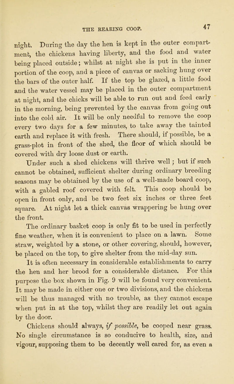 THE REARING COOP. night. During the day the hen is kept in the outer compart- ment, the chickens having liberty, and the food and water being placed outside; whilst at night she is put in the inner portion of the coop, and a piece of canvas or sacking hung ovei the bars of the outer half. If the top be glazed, a little food and the water vessel may be placed in the outer compaitment at night, and the chicks will be able to run out and feed early in the morning, being prevented by the canvas from going out into the cold air. It will be only needful to remove the coop every two days for a few minutes, to take away the tainted earth and replace it with fresh. There should, if possible, be a grass-plot in front of the shed, the floor of which should be covered with dry loose dust or earth. Under such a shed chickens will thrive well; but if such cannot be obtained, sufficient shelter during ordinary breeding seasons may be obtained by the use of a well-made board coop, with a gabled roof covered with felt. This coop should be open in front only, and be two feet six inches or three feet square. At night let a thick canvas wrappering be hung over the front. The ordinary basket coop is only fit to be used in perfectly fine weather, when it is convenient to place on a lawn. Some straw, weighted by a stone, or other covering, should, however, be placed on the top, to give shelter from the mid-day sun. It is often necessary in considerable establishments to carry the hen and her brood for a considerable distance. For this purpose the box shown in Fig. 9 will be found very convenient. It may be made in either one or two divisions, and the chickens will be thus managed with no trouble, as they cannot escape when put in at the top, whilst they are readily let out again by the door. Chickens should always, if possible, be cooped near grass. No single circumstance is so conducive to health, size, and vigour, supposing them to be decently well cared for, as even a
