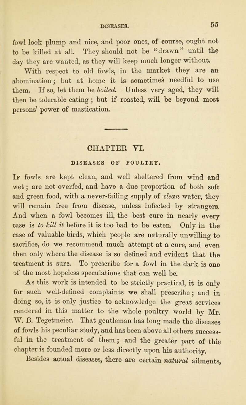 fowl look plump and nice, and poor ones, of course, ought not to be killed at all. They should not be “drawn” until the day they are wanted, as they will keep much longer without. With respect to old fowls, in the market they are an abomination; but at home it is sometimes needful to use them. If so, let them be boiled. Unless very aged, they will then be tolerable eating ; but if roasted, will be beyond most persons’ power of mastication. CHAPTER YI. DISEASES OF POULTRY. If fowls are kept clean, and well sheltered from wind and wet; are not overfed, and have a due proportion of both soft and green food, with a never-failing supply of clean water, the}7 will remain free from disease, unless infected by strangers. And when a fowl becomes ill, the best cure in nearly every case is to hill it before it is too bad to be eaten. Only in the case of valuable birds, which people are naturally unwilling to sacrifice, do we recommend much attempt at a cure, and even then only where the disease is so defined and evident that the treatment is sure. To prescribe for a fowl in the dark is one of the most hopeless speculations that can well be. As this work is intended to be strictly practical, it is only for such well-defined complaints we shall prescribe; and in doing so, it is only justice to acknowledge the great services rendered in this matter to the whole poultry world by Mr. W. f>. Tegetmeier. That gentleman has long made the diseases of fowls his peculiar study, and has been above all others success- ful in the treatment of them; and the greater part of this chapter is founded more or less directly upon his authority. Besides actual diseases, there are certain natuval ailments,