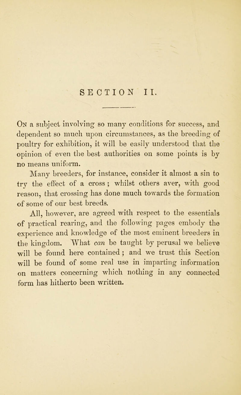 On a subject involving so many conditions for success, and dependent so much upon circumstances, as the breeding of poultry for exhibition, it will be easily understood that the opinion of even the best authorities on some points is by no means uniform. Many breeders, for instance, consider it almost a sin to try the effect of a cross ; whilst others aver, with good reason, that crossing has done much towards the formation of some of our best breeds. All, however, are agreed with respect to the essentials of practical rearing, and the following pages embody the experience and knowledge of the most eminent breeders in the kingdom. What can be taught by perusal we believe will be found here contained ; and we trust this Section will be found of some real use in imparting information on matters concerning which nothing in any connected form has hitherto been written.