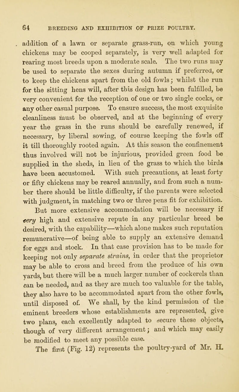 . addition of a lawn or separate grass-run, on wliich young cliickens may be cooped separately, is very well adapted for rearing most breeds upon a moderate scale. The two runs may be used to separate the sexes during autumn if preferred, or to keep the chickens apart from the old fowls; whilst the run for the sitting hens will, after this design has been fulfilled, be very convenient for the reception of one or two single cocks, or any other casual purpose. To ensure success, the most exquisite cleanliness must be observed, and at the beginning of every year the grass in the runs should be carefully renewed, if necessary, by liberal sowing, of course keeping the fowls off it till thoroughly rooted again. At this season the confinement thus involved will not be injurious, provided green food be supplied in the sheds, in lieu of the grass to which the birds have been accustomed. With such precautions, at least forty or fifty chickens may be reared annually, and from such a num- ber there should be little difficulty, if the parents were selected with judgment, in matching two or three pens fit for exhibition. But more extensive accommodation will be necessary if tery high and extensive repute in any particular breed be desired, with the capability—which alone makes such reputation remunerative—-of being able to supply an extensive demand for eggs and stock. In that case provision has to be made for keeping not only separate strains, in order that the proprietor may be able to cross and breed from the produce of his own yards, but there will be a much larger number of cockerels than can be needed, and as they are much too valuable for the table, they also have to be accommodated apart from the other fowls, until disposed of. We shall, by the kind permission of the eminent breeders whose establishments are lepiesented, gke two plans, each excellently adapted to secure these objects, though of very different arrangement j and which may easily be modified to meet any possible case.