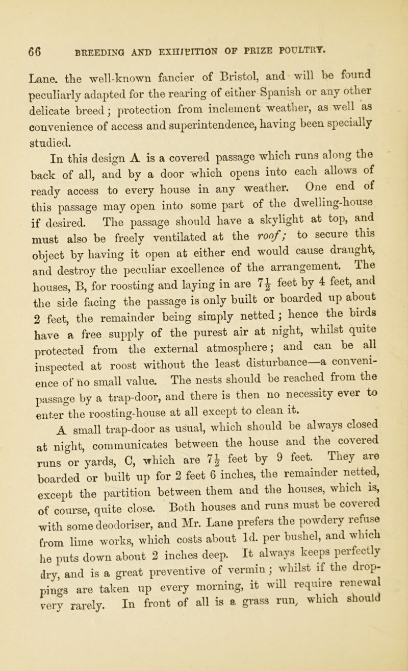 Lane, the well-known fancier of Bristol, and will he found peculiarly adapted for the rearing of eitner Spanish or aay other delicate breed ; protection from inclement weather, as well as convenience of access and superintendence, having been specially studied. In this design A is a covered passage which runs along the back of all, and by a door which opens into each allows of ready access to every house in any weather. One end of this passage may open into some part of the dwelling-house if desired. The passage should have a skylight at top, and must also be freely ventilated at the roof; to secure this object by having it open at either end would cause draught, and destroy the peculiar excellence of the arrangement. The houses, B, for roosting and laying in are 7 J feet by 4 feet, and the side facing the passage is only built or boarded up about 2 feet, the remainder being simply netted; hence the birds have a free supply of the purest air at night, whilst quite protected from the external atmosphere; and can be all inspected at roost without the least disturbance a conveni- ence of no small value. The nests should be reached from the passage by a trap-door, and there is then no necessity ever to enter the roosting-house at all except to clean it. A small trap-door as usual, which should be always closed at night, communicates between the house and the covered runs or yards, C, which are 7J feet by 9 feet. They are boarded or built up for 2 feet 6 inches, the remainder netted, except the partition between them and the houses, which is, of course, quite close. Both houses and runs must be covered with some deodoriser, and Mr. Lane prefers the powdery refuse from lime works, which costs about Id. per bushel, and which he puts down about 2 inches deep. It always keeps perfectly dry, and is a great preventive of vermin; whilst if the drop- pings are taken up every morning, it will require renewal very rarely. In front of all is a grass run, which should