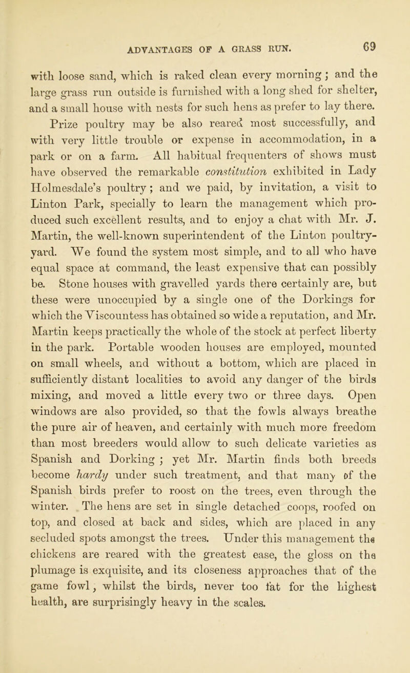 ADVANTAGES OF A GRASS RUN. with loose sand, which is raked clean every morning; and the larsje o;rass run outside is furnished with a long shed for shelter, and a small house with nests for such hens as prefer to lay there. Prize poultry may be also reared most successfully, and with very little trouble or expense in accommodation, in a park or on a farm. All habitual frequenters of shows must have observed the remarkable constitution exhibited in Lady Ilolmesdale’s poultry ; and we paid, by invitation, a visit to Linton Park, specially to learn the management which pro- duced such excellent results, and to enjoy a chat with Mr. J. Martin, the well-known superintendent of the Linton poultry- yard. We found the system most simple, and to all who have equal space at command, the least expensive that can possibly be. Stone houses with gravelled yards there certainly are, but these were unoccupied by a single one of the Dorkings for which the Viscountess has obtained so wide a reputation, and Mr. Martin keeps practically the whole of the stock at perfect liberty in the park. Portable wooden houses are employed, mounted on small wheels, and without a bottom, which are placed in sufficiently distant localities to avoid any danger of the birds mixing, and moved a little every two or three days. Open windows are also provided, so that the fowls always breathe the pure air of heaven, and certainly with much more freedom than most breeders would allow to such delicate varieties as Spanish and Dorking ; yet Mr. Martin finds both breeds become hardy under such treatment, and that many of the Spanish birds prefer to roost on the trees, even through the winter. The hens are set in single detached coops, roofed on top, and closed at back and sides, which are placed in any secluded spots amongst the trees. Under this management th« chickens are reared with the greatest ease, the gloss on the plumage is exquisite, and its closeness approaches that of the game fowl, whilst the birds, never too fat for the highest health, are surprisingly heavy in the scales.