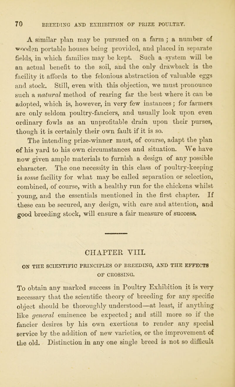 A similar plan may be pursued on a farm ; a number of ■wooden portable houses being provided, and placed in separate fields, in which families may be kept. Such a system will be an actual benefit to the soil, and the only drawback is the facility it affords to the felonious abstraction of valuable eggs and stock. Still, even with this objection, we must pronounce such a natural method of rearing far the best where it can be adopted, which is, however, in very few instances; for farmers are only seldom poultry-fanciers, and usually look upon even ordinary fowls as an unprofitable drain upon their purses, though it is certainly their own fault if it is so. The intending prize-winner must, of course, adapt the plan of his yard to his own circumstances and situation. We have now given ample materials to furnish a design of any possible character. The one necessity in this class of poultry-keeping is some facility for what may be called separation or selection, combined, of course, with a healthy run for the chickens whilst young, and the essentials mentioned in the first chapter. If these can be secured, any design, with care and attention, and good breeding stock, will ensure a fair measure of success. CHAPTER YIII. ON TIIE SCIENTIFIC PRINCIPLES OF BREEDING, AND THE EFFECTS OF CROSSING. To obtain any marked success in Poultry Exhibition it is very necessary that the scientific theory of breeding for any specific object should be thoroughly understood—at least, if anything like general eminence be expected; and still more so if the fancier desires by his own exertions to render any special service by the addition of new varieties, or the improvement of the old. Distinction in any one single breed is not so difficult