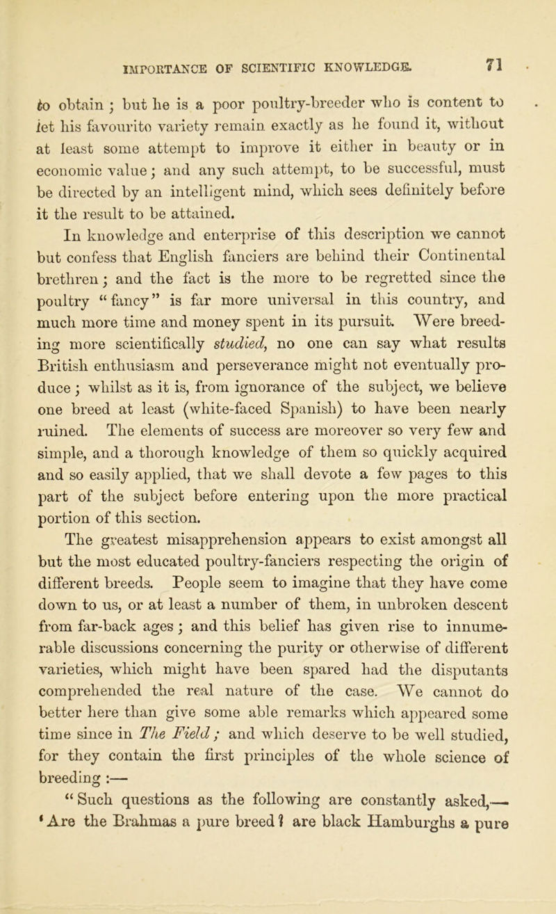 IMPORTANCE OF SCIENTIFIC KNOWLEDGE. to obtain ; but be is a poor poultry-breeder who is content to let his favourito variety remain exactly as he found it, without at least some attempt to improve it either in beauty or in economic value \ and any such attempt, to be successful, must be directed by an intelligent mind, which sees definitely before it the result to be attained. In knowledge and enterprise of this description we cannot but confess that English fanciers are behind their Continental brethren; and the fact is the more to be regretted since the poultry “ fancy ” is far more universal in this country, and much more time and money spent in its pursuit. Were breed- ing more scientifically studied, no one can say what results British enthusiasm and perseverance might not eventually pro- duce ; whilst as it is, from ignorance of the subject, we believe one breed at least (white-faced Spanish) to have been nearly ruined. The elements of success are moreover so very few and simple, and a thorough knowledge of them so quickly acquired and so easily applied, that we shall devote a few pages to this part of the subject before entering upon the more practical portion of this section. The greatest misapprehension appears to exist amongst all but the most educated poultry-fanciers respecting the origin of different breeds. People seem to imagine that they have come down to us, or at least a number of them, in unbroken descent from far-back ages ; and this belief has given rise to innume- rable discussions concerning the purity or otherwise of different varieties, which might have been spared had the disputants comprehended the real nature of the case. We cannot do better here than give some able remarks which appeared some time since in The Field ; and which deserve to be well studied, for they contain the first principles of the whole science of breeding :— “ Such questions as the following are constantly asked,— ‘Are the Brahmas a pure breed? are black Hamburghs a pure