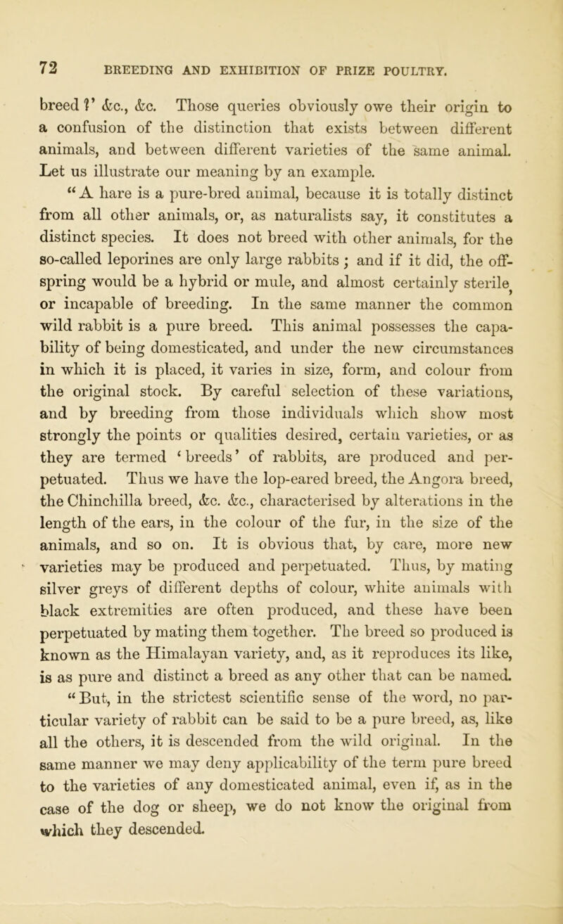 breed?’ (fee., <fec. Those queries obviously owe their origin to a confusion of the distinction that exists between different animals, and between different varieties of the same animal. Let us illustrate our meaning by an example. “ A hare is a pure-bred animal, because it is totally distinct from all other animals, or, as naturalists say, it constitutes a distinct species. It does not breed with other animals, for the so-called leporines are only large rabbits ; and if it did, the off- spring would be a hybrid or mule, and almost certainly sterile^ or incapable of breeding. In the same manner the common wild rabbit is a pure breed. This animal possesses the capa- bility of being domesticated, and under the new circumstances in which it is placed, it varies in size, form, and colour from the original stock. By careful selection of these variations, and by breeding from those individuals which show most strongly the points or qualities desired, certain varieties, or as they are termed ‘ breeds ’ of rabbits, are produced and per- petuated. Thus we have the lop-eared breed, the Angora breed, the Chinchilla breed, (fee. (fee., characterised by alterations in the length of the ears, in the colour of the fur, in the size of the animals, and so on. It is obvious that, by care, more new ’ varieties may be produced and perpetuated. Thus, by mating silver greys of different depths of colour, white animals with black extremities are often produced, and these have been perpetuated by mating them together. The breed so produced is known as the Himalayan variety, and, as it reproduces its like, is as pure and distinct a breed as any other that can be named. “ But, in the strictest scientific sense of the word, no par- ticular variety of rabbit can be said to be a pure breed, as, like all the others, it is descended from the wild original. In the same manner we may deny applicability of the term pure breed to the varieties of any domesticated animal, even if, as in the case of the dog or sheep, we do not know the original from which they descended.