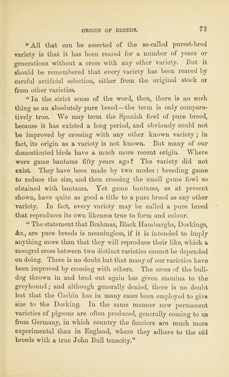 ORIGIN OF BREEDS. u All tliat can be asserted of the so-called purest-bred variety is that it has been reared for a number ot years or generations without a cross with any other variety. But it should be remembered that every variety has been reared by careful artificial selection, either from the original stock or from other varieties. “In the strict sense of the word, then, there is no such thing as an absolutely pure breed—the term is only compara- tively true. We may term the Spanish fowl of pure breed, because it has existed a long period, and obviously could not be improved by crossing with any other known variety; in fact, its origin as a variety is not known. But many of our domesticated birds have a much more recent origin. Where were game bantams fifty years ago ? The variety did not exist. They have been made by two modes : breeding game to reduce the size, and then crossing the small game fowl so obtained with bantams. Yet game bantams, as at present shown, have quite as good a title to a pure breed as any other variety. In fact, every variety may be called a pure breed that reproduces its own likeness true to form and colour. “ The statement that Brahmas, Black Hamburghs, Dorkings, <fcc., are pure breeds is meaningless, if it is intended to imply anything more than that they will reproduce their like, which a mongrel cross between two distinct varieties cannot be depended on doing. There is no doubt but that many of our varieties have been improved by crossing with others. The cross of the bull- dog thrown in and bred out again has given stamina to the greyhound; and although generally denied, there is no doubt but that the Cochin has in many cases been employed to give size to the Dorking. In the same manner new permanent varieties of pigeons are often produced, generally coming to ua from Germany, in which country the fanciers are much more experimental than in England, where they adhere to the old breeds with a true John Bull tenacity.”