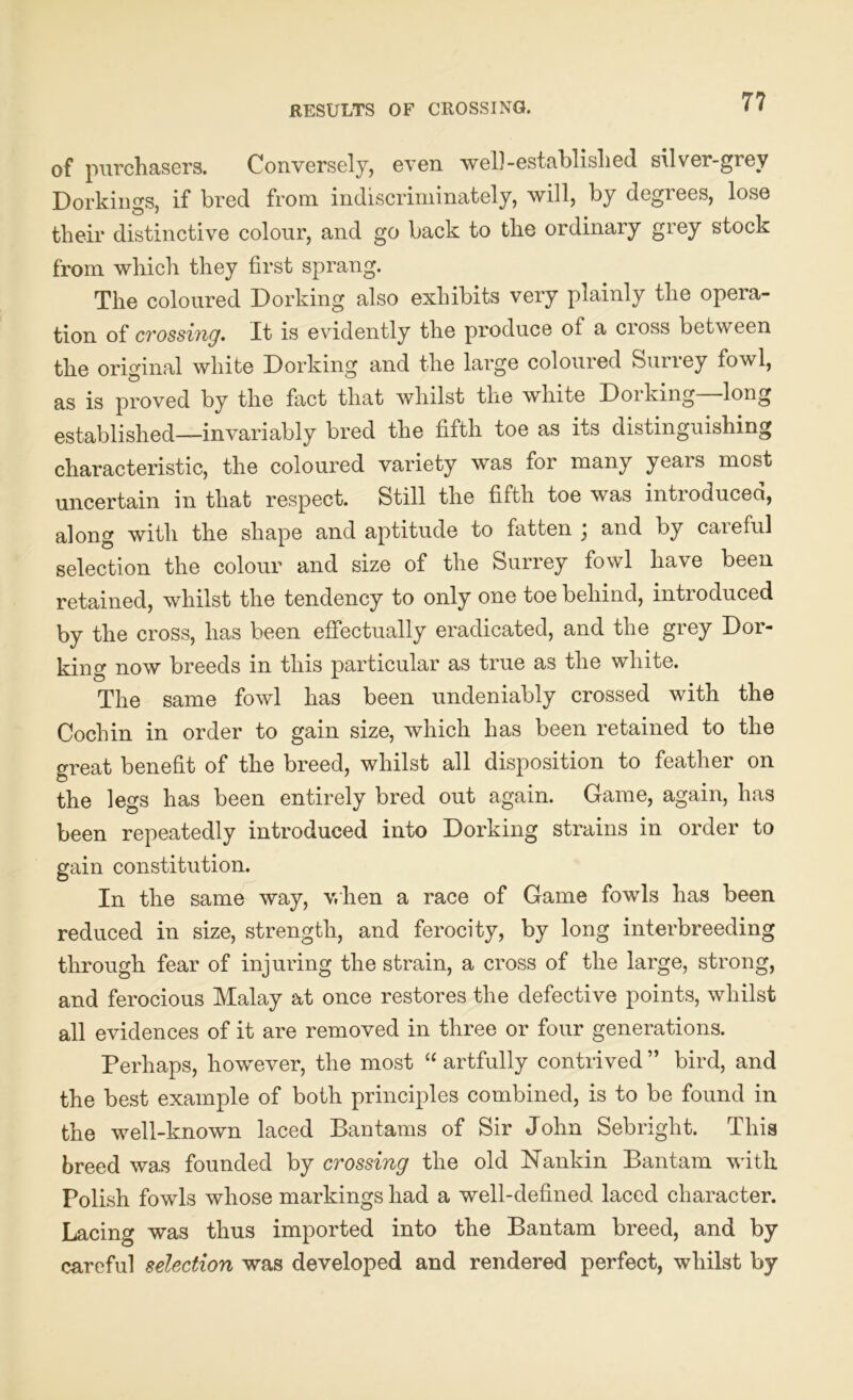 RESULTS OF CROSSING. 7 7 of purchasers. Conversely, even well-established silver-grey Dorkings, if bred from indiscriminately, will, by degrees, lose their distinctive colour, and go back to the ordinary grey stock from which they first sprang. The coloured Dorking also exhibits very plainly the opera- tion of crossing, It is evidently the produce of a cioss between the original white Dorking and the large coloured Surrey fowl, as is proved by the fact that whilst the white Dorking—long established—invariably bred the fifth toe as its distinguishing characteristic, the coloured variety was for many years most uncertain in that respect. Still the fifth toe was introduced, along with the shape and aptitude to fatten ; and by careful selection the colour and size of the Surrey fowl have been retained, whilst the tendency to only one toe behind, introduced by the cross, has been effectually eradicated, and the grey Dor- king now breeds in this particular as true as the white. The same fowl has been undeniably crossed with the Cochin in order to gain size, which has been retained to the great benefit of the breed, whilst all disposition to feather on the legs has been entirely bred out again. Game, again, has been repeatedly introduced into Dorking strains in order to gain constitution. In the same way, when a race of Game fowls has been reduced in size, strength, and ferocity, by long interbreeding through fear of injuring the strain, a cross of the large, strong, and ferocious Malay at once restores the defective points, whilst all evidences of it are removed in three or four generations. Perhaps, however, the most “ artfully contrived ” bird, and the best example of both principles combined, is to be found in the well-known laced Bantams of Sir John Sebright. This breed was founded by crossing the old Nankin Bantam with Polish fowls whose markings had a well-defined laced character. Lacing was thus imported into the Bantam breed, and by careful selection was developed and rendered perfect, whilst by