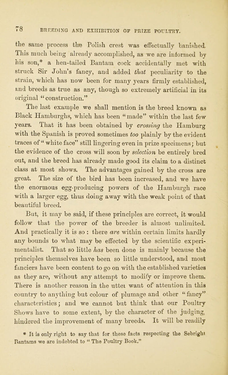 tlie same process the Polish crest was effectually banished. This much being already accomplished, as we are informed by his son,* a hen-tailed Bantam cock accidentally met with struck Sir John’s fancy, and added that peculiarity to the strain, which has now been for many years firmly established, jmd breeds as true as any, though so extremely artificial in its original “ construction.” The last example we shall mention is the breed known as Black Hamburghs, which has been “made” within the last few years. That it has been obtained by crossing the Hamburg with the Spanish is proved sometimes too plainly by the evident traces of “ white face” still lingering even in prize specimens; but the evidence of the cross will soon by selection be entirely bred out, and the breed has already made good its claim to a distinct class at most shows. The advantages gained by the cross are great. The size of the bird has been increased, and we have the enormous egg-producing powers of the Hamburgh race with a larger egg, thus doing away with the weak point of that beautiful breed. But, it may be said, if these principles are correct, it would follow that the power of the breeder is almost unlimited. And practically it is so : there are within certain limits hardly any bounds to what may be effected by the scientific experi- mentalist. That so little has been done is mainly because the principles themselves have been so little understood, and most fanciers have been content to go on with the established varieties as they are, without any attempt to modify or improve them. There is another reason in the uttei want of attention in this country to anything but colour of plumage and other “ fancy” characteristics; and we cannot but think that our Poultry Shows have to some extent, by the character of the judging, hindered the improvement of many breeds. It will be readily * It is only right to say that for these facts respecting the Sebright Bantams we are indebted to “ Th9 Poultry Book.”