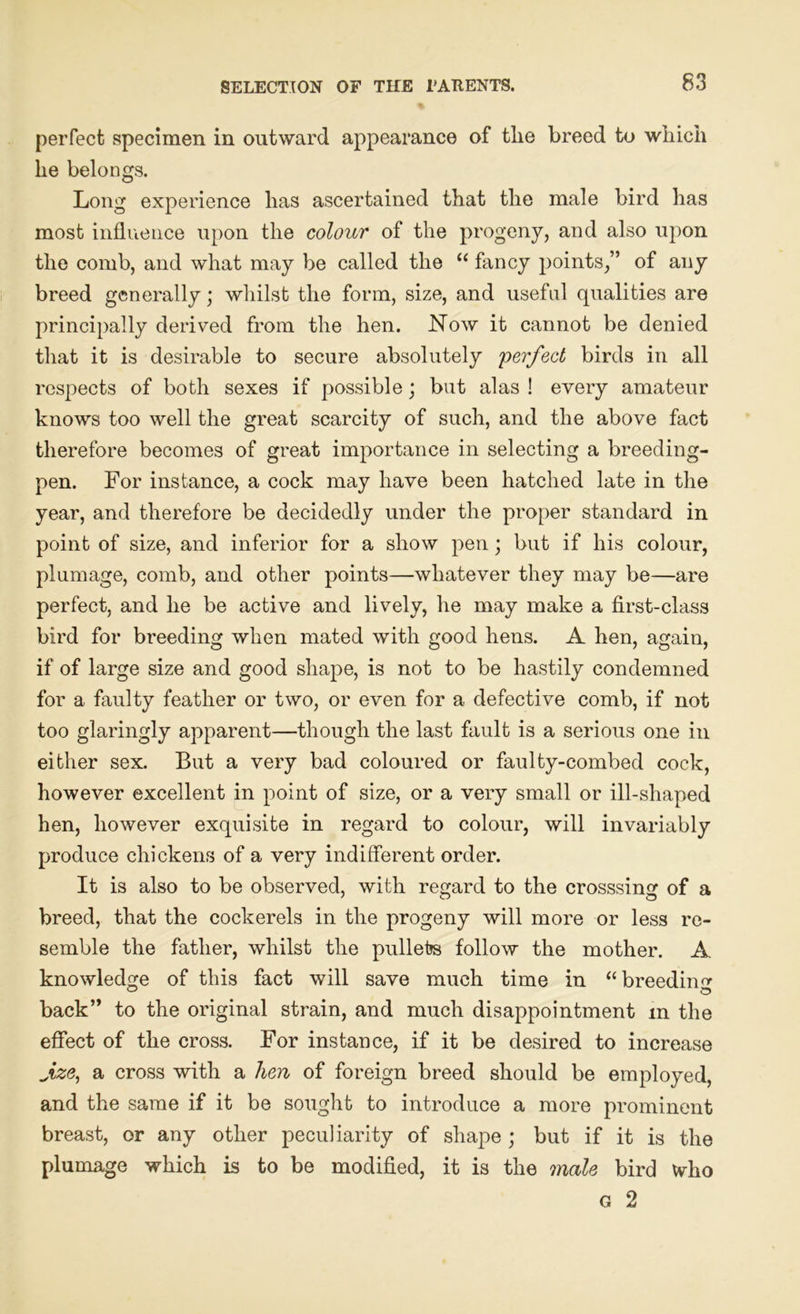 perfect specimen in outward appearance of tlie breed to which he belongs. Long experience has ascertained that the male bird has most influence upon the colour of the progeny, and also upon the comb, and what may be called the “ fancy points,” of any breed generally; whilst the form, size, and useful qualities are principally derived from the hen. Now it cannot be denied that it is desirable to secure absolutely 'perfect birds in all respects of both sexes if possible; but alas ! every amateur knows too well the great scarcity of such, and the above fact therefore becomes of great importance in selecting a breeding- pen. For instance, a cock may have been hatched late in the year, and therefore be decidedly under the proper standard in point of size, and inferior for a show pen; but if his colour, plumage, comb, and other points—whatever they may be—are perfect, and he be active and lively, he may make a first-class bird for breeding when mated with good hens. A hen, again, if of large size and good shape, is not to be hastily condemned for a faulty feather or two, or even for a defective comb, if not too glaringly apparent—though the last fault is a serious one in either sex. But a very bad coloured or faulty-combed cock, however excellent in point of size, or a very small or ill-shaped hen, however exquisite in regard to colour, will invariably produce chickens of a very indifferent order. It is also to be observed, with regard to the crosssing of a breed, that the cockerels in the progeny will more or less re- semble the father, whilst the pullete follow the mother. A knowledge of this fact will save much time in “breeding back” to the original strain, and much disappointment m the effect of the cross. For instance, if it be desired to increase fze, a cross with a hen of foreign breed should be employed, and the same if it be sought to introduce a more prominent breast, or any other peculiarity of shape ; but if it is the plumage which is to be modified, it is the male bird who g 2