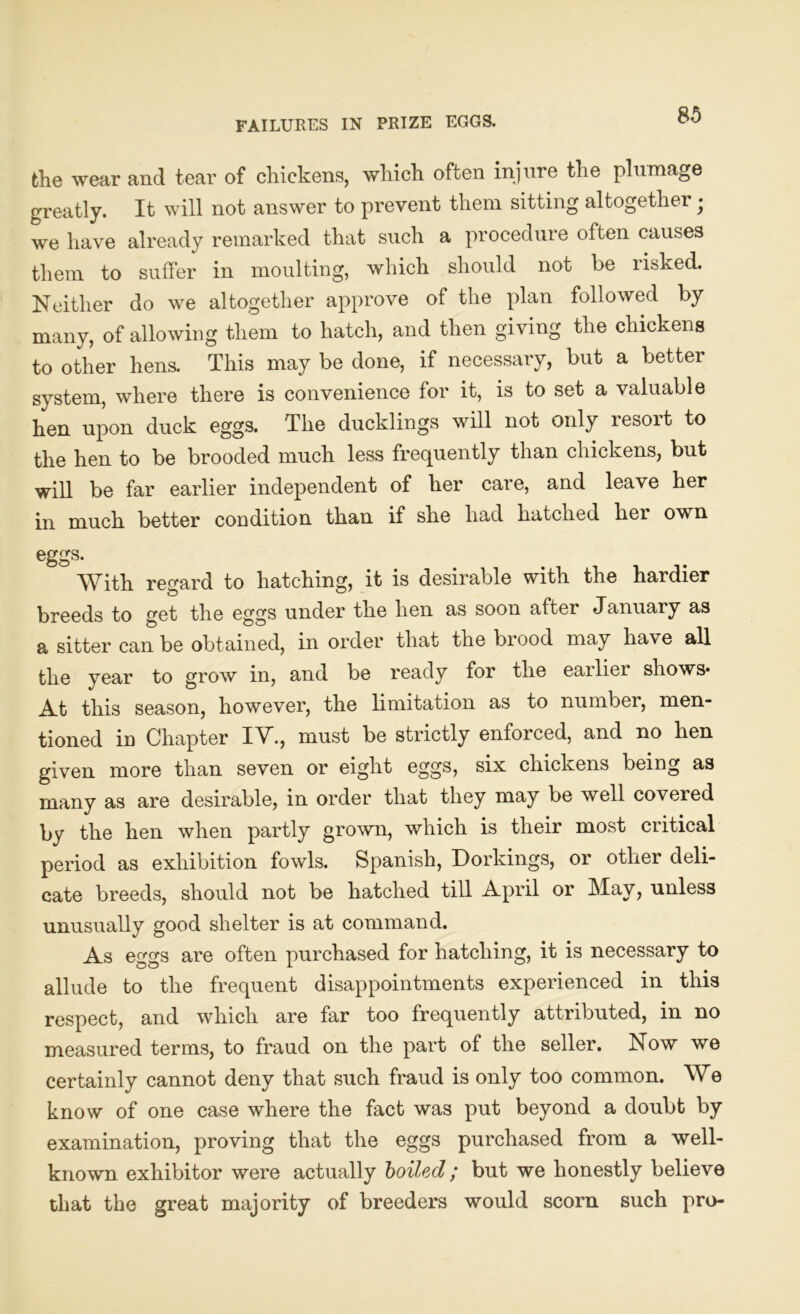 FAILURES IN PRIZE EGGS. the wear and tear of chickens, which often injure the plumage greatly. It will not answer to prevent them sitting altogether • we have already remarked that such a procedure often causes them to suffer in moulting, which should not be risked. Neither do we altogether approve of the plan followed by many, of allowing them to hatch, and then giving the chickens to other hens. This may be done, if necessary, but a better system, where there is convenience for it, is to set a valuable hen upon duck eggs. The ducklings will not only resort to the hen to be brooded much less frequently than chickens, but will be far earlier independent of her care, and leave her in much better coudition than if she had hatched her own eggs. With regard to hatching, it is desirable with the hardier breeds to get the eggs under the hen as soon after January as a sitter can be obtained, in order that the brood may have all the year to grow in, and be ready for the earlier shows* At this season, however, the limitation as to number, men- tioned in Chapter IV., must be strictly enforced, and no hen given more than seven or eight eggs, six chickens being as many as are desirable, in order that they may be well coveied by the hen when partly grown, which is their most critical period as exhibition fowls. Spanish, Dorkings, or other deli- cate breeds, should not be hatched till April or May, unless unusually good shelter is at command. As eggs are often purchased for hatching, it is necessary to allude to the frequent disappointments experienced in this respect, and which are far too frequently attributed, in no measured terms, to fraud on the part of the seller. Now we certainly cannot deny that such fraud is only too common. We know of one case where the fact was put beyond a doubt by examination, proving that the eggs purchased from a well- known exhibitor were actually boiled; but we honestly believe that the great majority of breeders would scorn such pro-