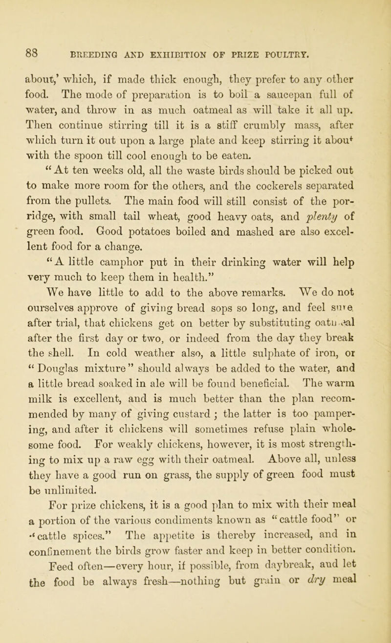 about,’ which, if made thick enough, they prefer to any other food. The mode of preparation is to boil a saucepan full of water, and throw in as much oatmeal as will take it all up. Then continue stirring till it is a stiff crumbly mass, after which turn it out upon a large plate and keep stirring it abou* witli the spoon till cool enough to be eaten. “ At ten weeks old, all the waste birds should be picked out to make more room for the others, and the cockerels separated from the pullets. The main food will still consist of the por- ridge, with small tail wheat, good heavy oats, and plenty of green food. Good potatoes boiled and mashed are also excel- lent food for a change. “A little camphor put in their drinking water will help very much to keep them in health.” We have little to add to the above remarks. We do not ourselves approve of giving bread sops so long, and feel sure, after trial, that chickens get on better by substituting oatmeal after the first day or two, or indeed from the day they break the shell. In cold weather also, a little sulphate of iron, or “ Douglas mixture” should always be added to the water, and a little bread soaked in ale will be found beneficial. The warm milk is excellent, and is much better than the plan recom- mended by many of giving custard ; the latter is too pamper- ing, and after it chickens will sometimes refuse plain whole- some food. For weakly chickens, however, it is most strength- ing to mix up a raw egg with their oatmeal. Above all, unless they have a good run on grass, the supply of green food must be unlimited. For prize chickens, it is a good plan to mix with their meal a portion of the various condiments known as “cattle food’ or cattle spices.” The appetite is thereby increased, and in confinement the birds grow faster and keep in better condition. Feed often—every hour, if possible, from daybreak, aud let the food be always fresh—nothing but grain or dry meal