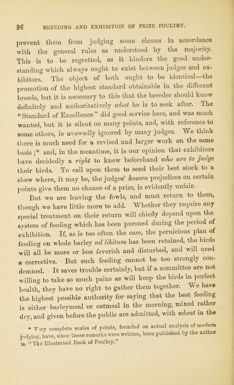 prevent them from judging some classes in accordance with the general rules as understood by the majority. This is to be regretted, as it hinders the good under- standing which always ought to exist between judges and ex- hibitors3 The object of both ought to be identical—the promotion of the highest standard obtainable in the different breeds, but it is necessary to this that the breeder should know definitely and authoritatively what he is to seek after. The « Standard of Excellence ” did good service here, and was much wanted, but it is silent on many points, and, with reference to some others, is avowedly ignored by many judges. We think there is much need for a revised and larger work on the same basis;* and, in the meantime, it is our opinion that exhibitors have decidedly a right to know beforehand who are to judge their birds. To call upon them to send their best stock to a show where, it may be, the judges’ known prejudices on certain points give them no chance of a prize, is evidently unfair. But we are leaving the fowls, and must return to them, though we have little more to add. Whether they require any special treatment on their return will chiefly depend upon the system of feeding which has been pursued during the period of exhibition. If, as is too often the case, the pernicious plan of feeding on whole barley ad libitum has been retained, the birds will all be more or less feverish and disturbed, and will need a corrective. But such feeding cannot be too strongly con- demned. It saves trouble certainly, but if a committee are not willing to take so much pains as will keep the birds m perfect health3 they have no right to gather them together. We have the highest possible authority for saying that the best feeding is either barleymeal or oatmeal in the morning, mixed rather dry, and given before the public are admitted, with wheat in the * Yjry complete scales of points, founded on actual analysis of modern judging, have, since tnese remarks were written, been published by the author in “The Illustrated Book of Poultry.”