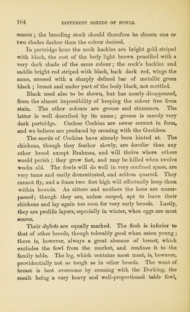 season; the breeding stock should therefore be chosen one or two shades darker than the colour desired. In partridge hens the neck hackles are bright gold striped with black, the rest of the body light brown pencilled with a very dark shade of the same colour; the cock’s hackles and saddle bright red striped with black, back dark red, wings the same, crossed with a sharply defined bar of metallic green black ; breast and under part of the body black, not mottled. Black used also to be shown, but has nearly disappeared, from the almost impossibility of keeping the colour free from stain. The other colours are grouse and cinnamon. The latter is well described by its name; grouse is merely very dark partridge. Cuckoo Cochins are never correct in form, and we believe are produced by crossing with the Gueldres. The merits of Cochins have already been hinted at. The chickens, though they feather slowly, are hardier than any other breed except Brahmas, and will thrive where others would perish ; they grow fast, and may be killed when twelve weeks old. The fowls will do well in very confined space, are very tame and easily domesticated, and seldom quarrel. They cannot fly, and a fence two feet high will effectually keep them within bounds. As sitters and mothers the hens are unsur- passed; though they are, unless cooped, apt to leave their chickens and lay again too soon for very early broods. Lastly, they are prolific layers, especially in winter, when eggs are most scarce. Their defects are equally marked. The flesh is inferior to that of other breeds, though tolerably good when eaten young ; there is, however, always a great absence of breast, which excludes the fowl from the market, and confines it to the family table. The leg, which contains most meat, is, however, providentially not so tough as in other breeds. The want of breast is best overcome by crossing with the Dorking, the result being a very heavy and well-proportioned table fowl,