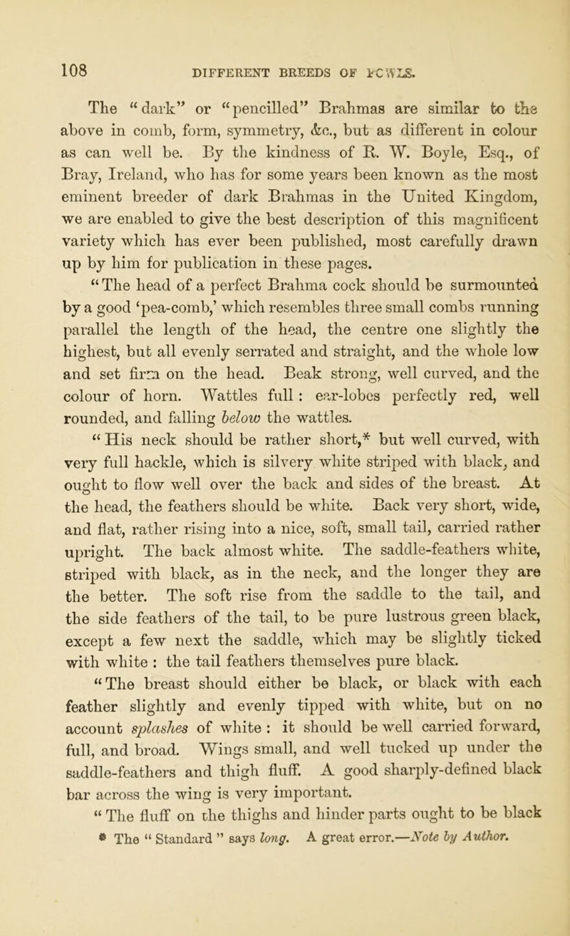 The 11 dark” or “ pencilled” Brahmas are similar to the above in comb, form, symmetry, &o., but as different in colour as can well be. By the kindness of B. W. Boyle, Esq., of Bray, Ireland, who has for some years been known as the most eminent breeder of dark Brahmas in the United Kingdom, we are enabled to give the best description of this magnificent variety which has ever been published, most carefully drawn up by him for publication in these pages. “ The head of a perfect Brahma cock should be surmounted by a good ‘pea-comb,’ which resembles three small combs running parallel the length of the head, the centre one slightly the highest, but all evenly serrated and straight, and the whole low and set firm on the head. Beak strong, well curved, and the colour of horn. Wattles full : ear-lobes perfectly red, well rounded, and falling below the wattles. “ His neck should be rather short,* but well curved, with very full hackle, which is silvery white striped with black, and ought to flow well over the back and sides of the breast. At the head, the feathers should be white. Back very short, wide, and flat, rather rising into a nice, soft, small tail, carried rather upright. The back almost white. The saddle-feathers white, striped with black, as in the neck, and the longer they are the better. The soft rise from the saddle to the tail, and the side feathers of the tail, to be pure lustrous green black, except a few next the saddle, which may be slightly ticked with white : the tail feathers themselves pure black. “ The breast should either be black, or black with each feather slightly and evenly tipped with white, but on no account splashes of white : it should be well carried forward, full, and broad. Wings small, and well tucked up under the saddle-feathers and thigh fluff. A good sharply-defined black bar across the wing is very important. “ The fluff on the thighs and hinder parts ought to be black « The “ Standard ” says long. A great error.—Note by Author.