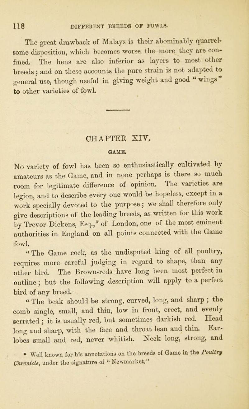 The great drawback of Malays is their abominably quarrel- some disposition, which becomes worse the more they are con- fined. The hens are also inferior as layers to most other breeds; and on these accounts the pure strain is not adapted to general use, though useful in giving weight and good “ wings to other varieties of fowl. CHAPTER XIY. GAME. Ho variety of fowTl has been so enthusiastically cultivated by amateurs as the Game, and in none perhaps is theie so much room for legitimate difference of opinion. The varieties are legion, and to describe every one would be hopeless, except in a work specially devoted to the purpose j we shall therefore only give descriptions of the leading breeds, as written for this woik hy Trevor Dickens, Esq.,* of London, one of the most eminent authorities in England on all points connected with the Game fowl. «The Game cock, as the undisputed king of all poultry, requires more careful judging in regard to shape, than any other bird. The Brown-reds have long been most perfect in outline; but the following description will apply to a perfect bird of any breed. “ The beak should be strong, curved, long, and sharp ; the comb single, small, and thin, low in front, erect, and evenxy serrated j it is usually red, but sometimes darkish led. Head long and sharp, with the face and throat lean and thin. Eai - lobes small and red, never whitish. Heck long, stiong, and * Well known for his annotations on the breeds of Game in the Poultry Chronicle, under the signature of “ Newmarket.”
