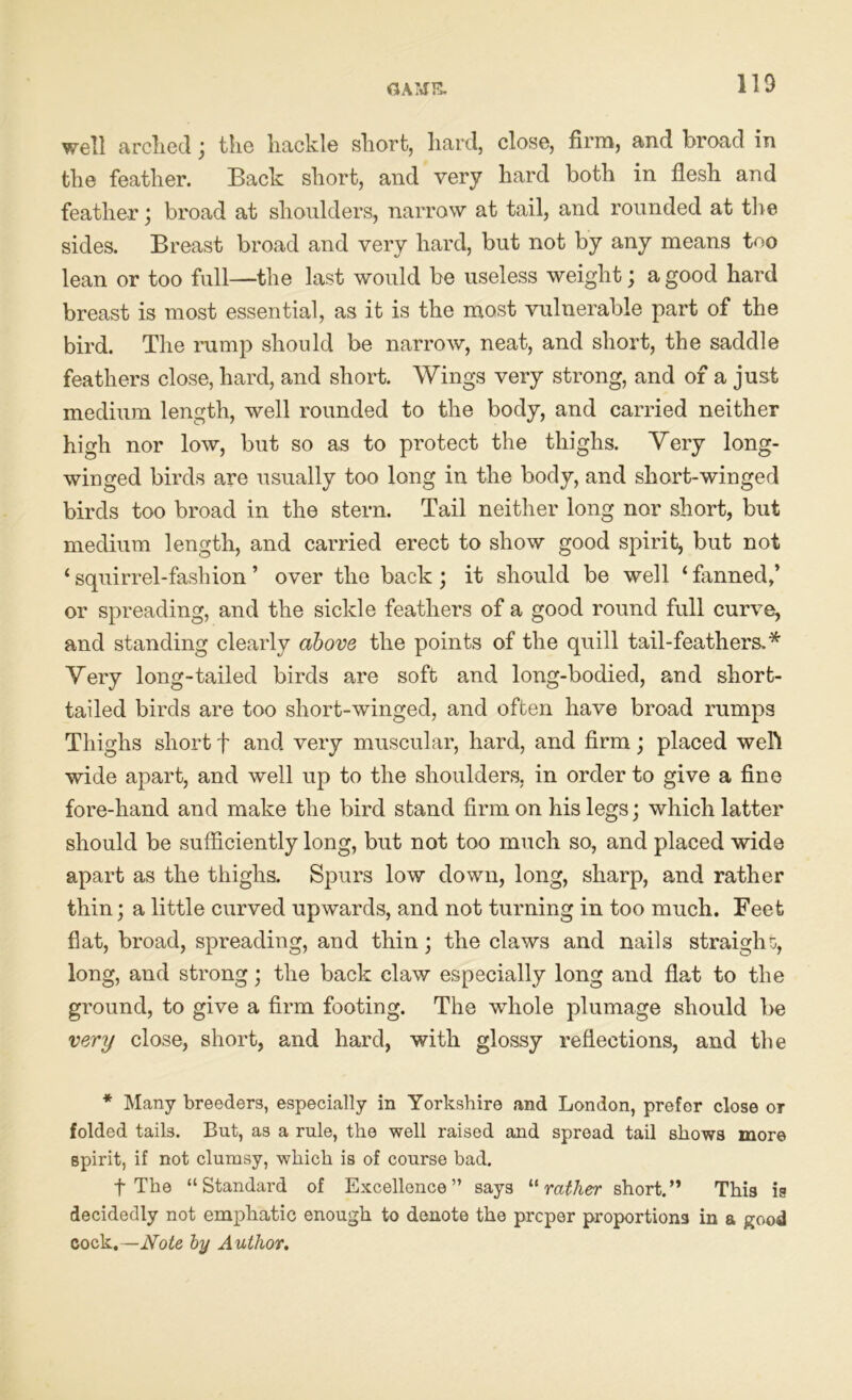 well arched; the hackle short, hard, close, firm, and broad in the feather. Back short, and very hard both in flesh and feather; broad at shoulders, narrow at tail, and rounded at the sides. Breast broad and very hard, but not by any means too lean or too full—the last would be useless weight; a good hard breast is most essential, as it is the most vulnerable part of the bird. The rump should be narrow, neat, and short, the saddle feathers close, hard, and short. Wings very strong, and of a just medium length, well rounded to the body, and carried neither high nor low, but so as to protect the thighs. Very long- winged birds are usually too long in the body, and short-winged birds too broad in the stern. Tail neither long nor short, but medium length, and carried erect to show good spirit, but not ‘ squirrel-fashion ’ over the back ; it should be well ‘ fanned,’ or spreading, and the sickle feathers of a good round full curve, and standing clearly above the points of the quill tail-feathers.* Very long-tailed birds are soft and long-bodied, and short- tailed birds are too short-winged, and often have broad rumps Thighs short f and very muscular, hard, and firm; placed weft wide apart, and well up to the shoulders, in order to give a fine fore-hand and make the bird stand firm on his legs; which latter should be sufficiently long, but not too much so, and placed wide apart as the thighs. Spurs low down, long, sharp, and rather thin; a little curved upwards, and not turning in too much. Feet flat, broad, spreading, and thin; the claws and nails straight, long, and strong; the back claw especially long and flat to the ground, to give a firm footing. The whole plumage should be very close, short, and hard, with glossy reflections, and the * Many breeders, especially in Yorkshire and London, prefer close or folded tails. But, as a rule, the well raised and spread tail shows more spirit, if not clumsy, which is of course bad. f The “Standard of Excellence” says “rather short.” This is decidedly not emphatic enough to denote the proper proportions in a good cock .—Note by Author.