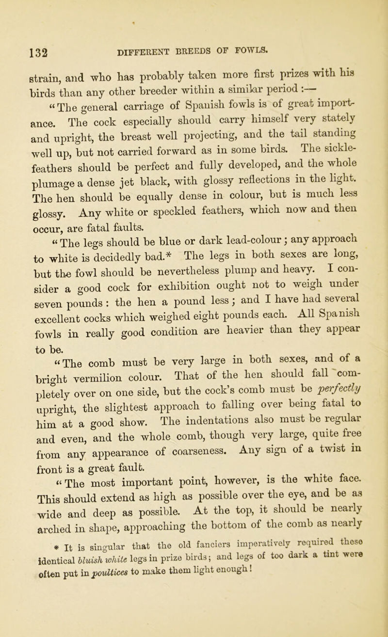 strain, and who has probably taken more first prizes with his birds than any other breeder within a similar period :— “The general carriage of Spanish fowls is of great import- ance. The cock especially should carry himself very stately and upright, the breast well projecting, and the tail standing well up, but not carried forward as in some birds. The sickle- feathers should be perfect and fully developed, and the whole plumage a dense jet black, with glossy reflections in the light. The hen should be equally dense in colour, but is much less glossy. Any white or speckled feathers, which now and then occur, are fatal faults. “ The legs should be blue or dark lead-colour; any approach to white is decidedly bad.* The legs in both sexes are long, but the fowl should be nevertheless plump and heavy. I con- sider a good cock for exhibition ought not to weigh under seven pounds : the hen a pound less; and I have had several excellent cocks which weighed eight pounds each. All Spa nisli fowls in really good condition are heavier than they appear to be. “The comb must be very large in both sexes, and ol a bright vermilion colour. That of the hen should fall com- pletely over on one side, but the cock’s comb must be perfectly upright, the slightest approach to falling over being fatal to him at a good show. The indentations also must be legular and even, and the whole comb, though very large, quite free from any appearance of coarseness. Any sign of a twist in front is a great fault. “ The most important point, however, is the white face. This should extend as high as possible over the eye, and be as wide and deep as possible. At the top, it should be nearly arched in shape, approaching the bottom of the comb as nearly * It is singular that the old fanciers imperatively required those identical bluish white, legs in prize birds; and legs of too dark a tint were often put in poultices to make them light enough !