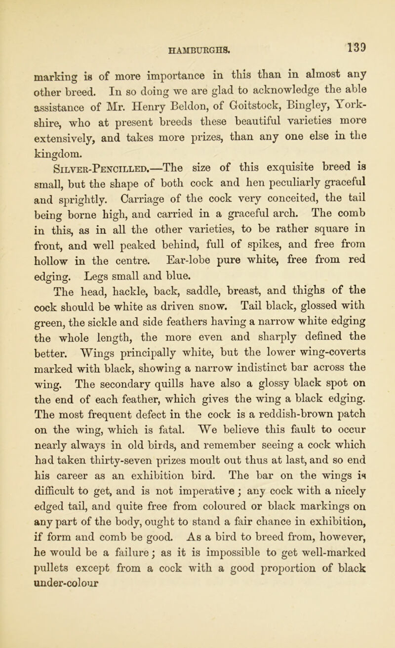 marking is of more importance in this than in almost any other breed. In so doing we are glad to acknowledge the able assistance of Mr. Henry Beldon, of Goitstock, Bingley, \ ork- shire, who at present breeds these beautiful varieties more extensively, and takes more prizes, than any one else in the kingdom. Silver-Pencilled.—The size of this exquisite breed is small, but the shape of both cock and hen peculiarly graceful and sprightly. Carriage of the cock very conceited, the tail being borne high, and carried in a graceful arch. The comb in this, as in all the other varieties, to be rather square in front, and well peaked behind, full of spikes, and free from hollow in the centre. Ear-lobe pure white, free from red edging. Legs small and blue. The head, hackle, back, saddle, breast, and thighs of the cock should be white as driven snow. Tail black, glossed with green, the sickle and side feathers having a narrow white edging the whole length, the more even and sharply defined the better. Wings principally white, but the lower wing-coverts marked with black, showing a narrow indistinct bar across the wing. The secondary quills have also a glossy black spot on the end of each feather, which gives the wing a black edging. The most frequent defect in the cock is a reddish-brown patch on the wing, which is fatal. We believe this fault to occur nearly always in old birds, and remember seeing a cock which had taken thirty-seven prizes moult out thus at last, and so end his career as an exhibition bird. The bar on the wings is difficult to get, and is not imperative; any cock with a nicely edged tail, and quite free from coloured or black markings on any part of the body, ought to stand a fair chance in exhibition, if form and comb be good. Asa bird to breed from, however, he would be a failure; as it is impossible to get well-marked pullets except from a cock with a good proportion of black under-colour