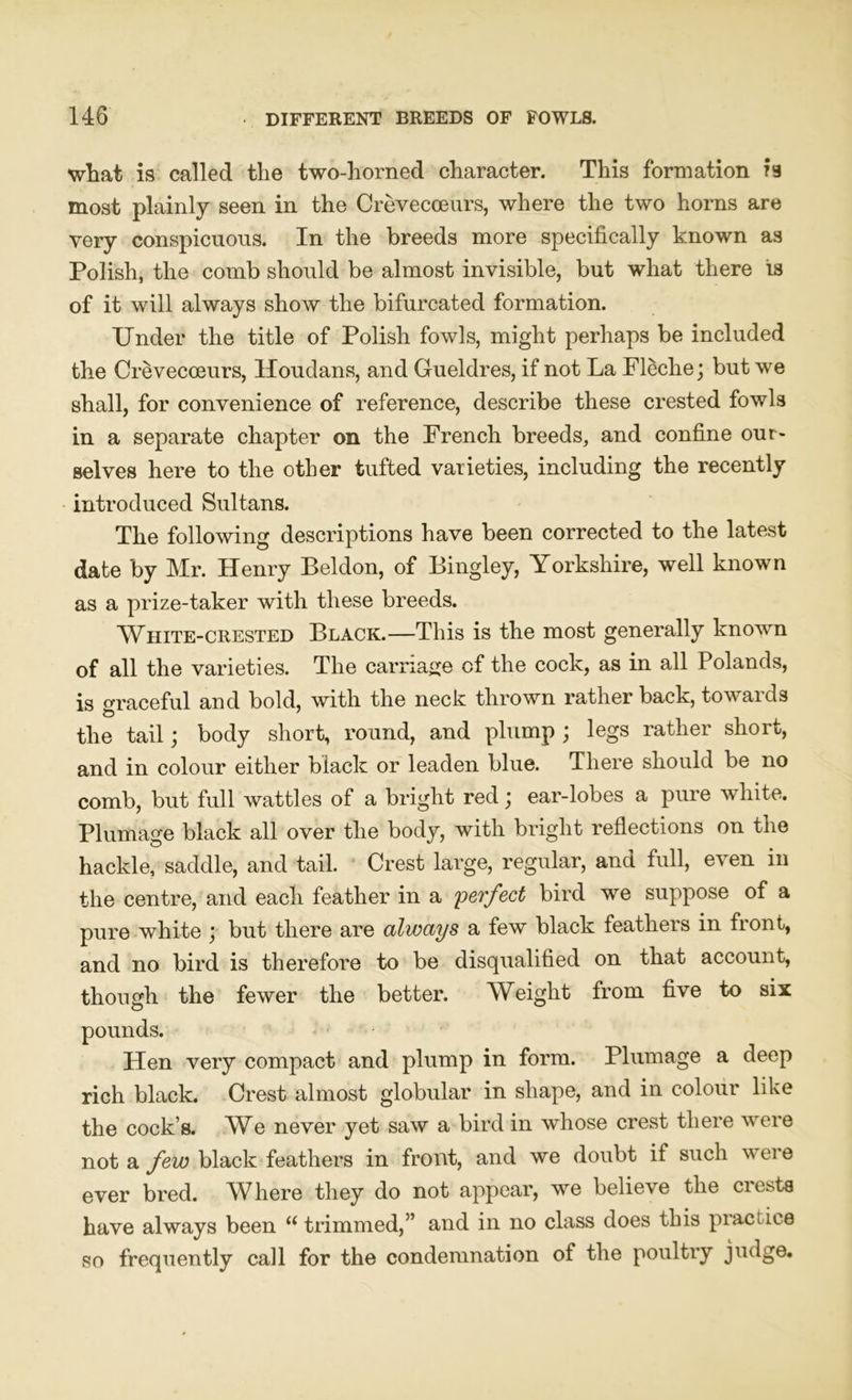 what is called the two-horned character. This formation is most plainly seen in the Crevecceurs, where the two horns are very conspicuous. In the breeds more specifically known as Polish, the comb should be almost invisible, but what there is of it will always show the bifurcated formation. Under the title of Polish fowls, might perhaps be included the Crevecceurs, Houdans, and Gueldres, if not La Fleclie; but we shall, for convenience of reference, describe these crested fowls in a separate chapter on the French breeds, and confine our- selves here to the other tufted varieties, including the recently introduced Sultans. The following descriptions have been corrected to the latest date by Mr. Henry Beldon, of Bingley, Yorkshire, well known as a prize-taker with these breeds. White-crested Black.—This is the most generally known of all the varieties. The carriage of the cock, as in all Polands, is graceful and bold, with the neck thrown rather back, towards the tail; body short, round, and plump ; le&s rather short, and in colour either black or leaden blue. There should be no comb, but full wattles of a bright red; ear-lobes a pure white. Plumage black all over the body, with bright reflections on the hackle, saddle, and tail. Crest large, regular, and full, even in the centre, and each feather in a perfect bird we suppose of a pure white ; but there are always a few black feathers in front, and no bird is therefore to be disqualified on that account, though the fewer the better. Weight from five to six pounds. Hen very compact and plump in form. Plumage a deep rich black. Crest almost globular in shape, and in colour like the cock’s. We never yet saw a bird in whose crest there were not a few black feathers in front, and we doubt if such were ever bred. Where they do not appear, we believe the crests have always been “ trimmed,” and in no class does this practice so frequently call for the condemnation of the poultry judge.