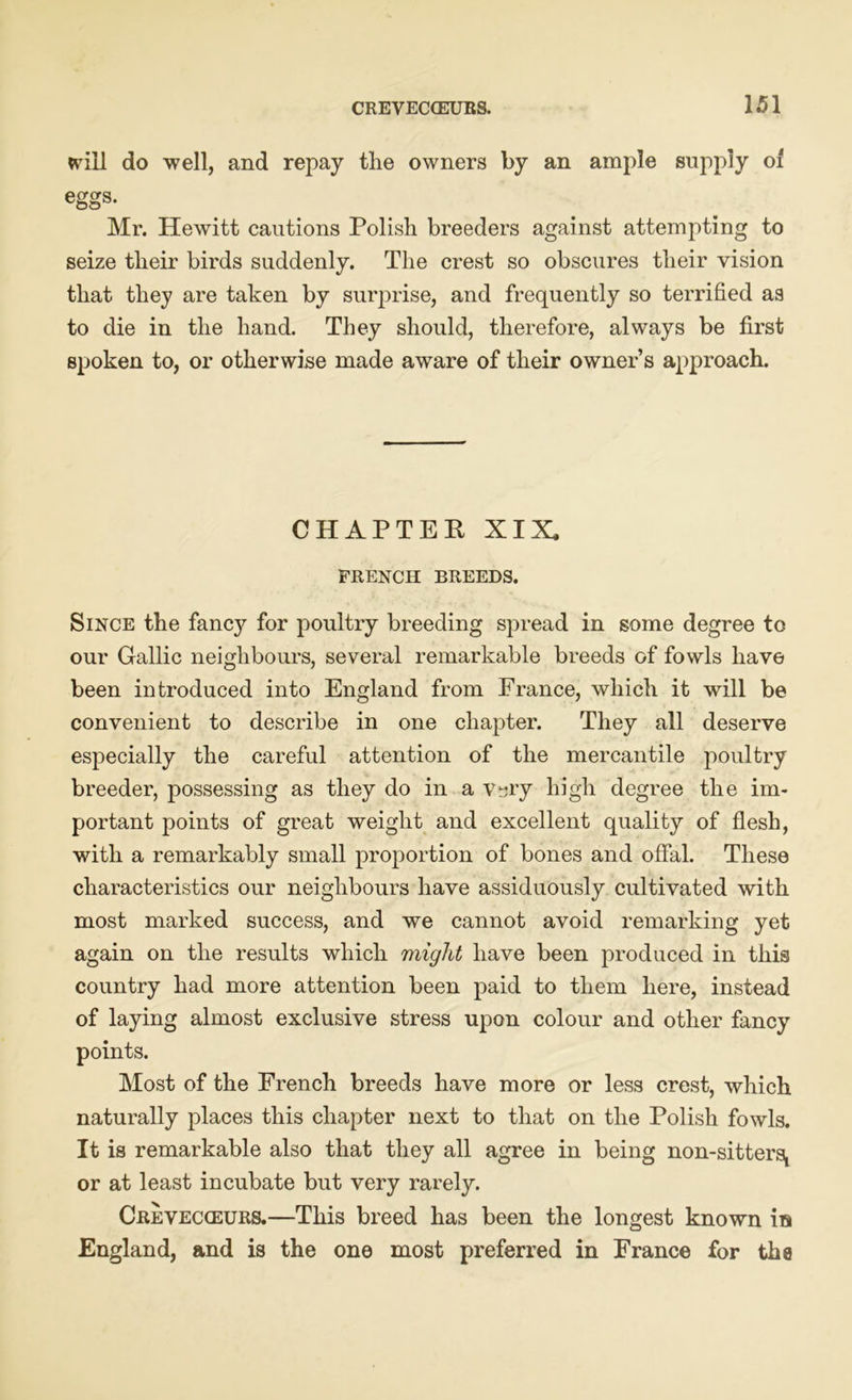 will do well, and repay the owners by an ample supply of eggs- Mr. Hewitt cautions Polish breeders against attempting to seize their birds suddenly. The crest so obscures their vision that they are taken by surprise, and frequently so terrified as to die in the hand. They should, therefore, always be first spoken to, or otherwise made aware of their owner’s approach. CHAPTER XIX FRENCH BREEDS. Since the fancy for poultry breeding spread in some degree to our Gallic neighbours, several remarkable breeds of fowls have been introduced into England from France, which it will be convenient to describe in one chapter. They all deserve especially the careful attention of the mercantile poultry breeder, possessing as they do in a Vsry high degree the im- portant points of great weight and excellent quality of flesh, with a remarkably small proportion of bones and offal. These characteristics our neighbours have assiduously cultivated with most marked success, and we cannot avoid remarking yet again on the results which might have been produced in this country had more attention been paid to them here, instead of laying almost exclusive stress upon colour and other fancy points. Most of the French breeds have more or less crest, which naturally places this chapter next to that on the Polish fowls. It is remarkable also that they all agree in being non-sitters! or at least incubate but very rarely. Crevecceurs.—This breed has been the longest known in England, and is the one most preferred in France for the