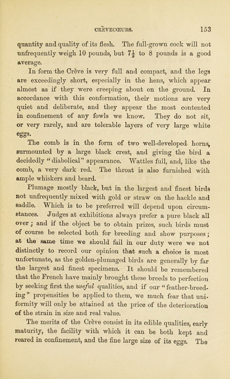 quantity and quality of its flesh. The full-grown cock will not unfrequently weigh 10 pounds, but to 8 pounds is a good average. In form the Creve is very full and compact, and the legs are exceedingly short, especially in the hens, which appear almost as if they were creeping about on the ground. In accordance with this conformation, their motions are very quiet and deliberate, and they appear the most contented in confinement of any fowls we know. They do not sit, or very rarely, and are tolerable layers of very large white eggs. The comb is in the form of two well-developed horns, surmounted by a large black crest, and giving the bird a decidedly “diabolical” appearance. Wattles full, and, like the comb, a very dark red. The throat is also furnished with ample whiskers and beard. Plumage mostly black, but in the largest and finest birds not unfrequently mixed with gold or straw on the hackle and saddle. Which is to be preferred will depend upon circum- stances. Judges at exhibitions always prefer a pure black all over; and if the object be to obtain prizes, such birds must of course be selected both for breeding and show purposes \ at the same time we should fail in our duty were we not distinctly to record our opinion that such a choice is most unfortunate, as the golden-plumaged birds are generally by far the largest and finest specimens. It should be remembered that the Trench have mainly brought these breeds to perfection by seeking first the useful qualities, and if our “feather-breed- ing ” propensities be applied to them, we much fear that uni- formity will only be attained at the price of the deterioration of the strain in size and real value. The merits of the CrSve consist in its edible qualities, early maturity, the facility with which it can be both kept and reared in confinement, and the fine large size of its eggs. The