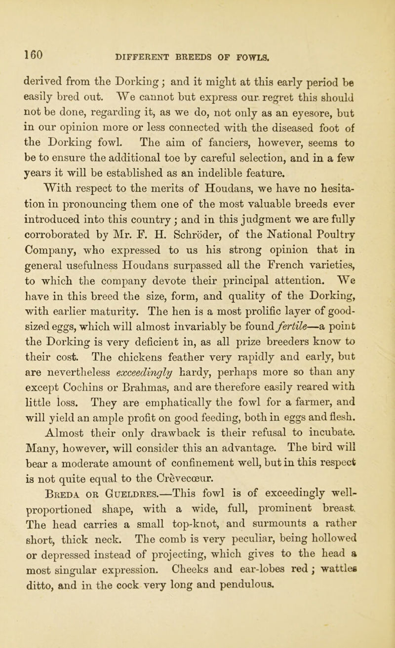 derived from the Dorking; and it might at this early period be easily bred out. We cannot but express our. regret this should not be done, regarding it, as we do, not only as an eyesore, but in our opinion more or less connected with the diseased foot of the Dorking fowl. The aim of fanciers, however, seems to be to ensure the additional toe by careful selection, and in a few years it will be established as an indelible feature. With respect to the merits of Houdans, we have no hesita- tion in pronouncing them one of the most valuable breeds ever introduced into this country; and in this j ndgment we are fully corroborated by Mr. F. H. Schroder, of the National Poultry Company, who expressed to us his strong opinion that in general usefulness Houdans surpassed all the French varieties, to which the company devote their principal attention. We have in this breed the size, form, and quality of the Dorking, with earlier maturity. The hen is a most prolific layer of good- sized eggs, which will almost invariably be found fertile—a point the Dorking is very deficient in, as all prize breeders know to their cost. The chickens feather very rapidly and early, but are nevertheless exceedingly hardy, perhaps more so than any except Cochins or Brahmas, and are therefore easily reared with little loss. They are emphatically the fowl for a farmer, and will yield an ample profit on good feeding, both in eggs and flesh. Almost their only drawback is their refusal to incubate. Many, however, will consider this an advantage. The bird will bear a moderate amount of confinement well, but in this respect is not quite equal to the Crevecceur. Breda or Gueldres.—This fowl is of exceedingly well- proportioned shape, with a wide, full, prominent breast. The head carries a small top-knot, and surmounts a rather short, thick neck. The comb is very peculiar, being hollowed or depressed instead of projecting, which gives to the head a most singular expression. Cheeks and ear-lobes red; wattles ditto, and in the cock very long and pendulous.