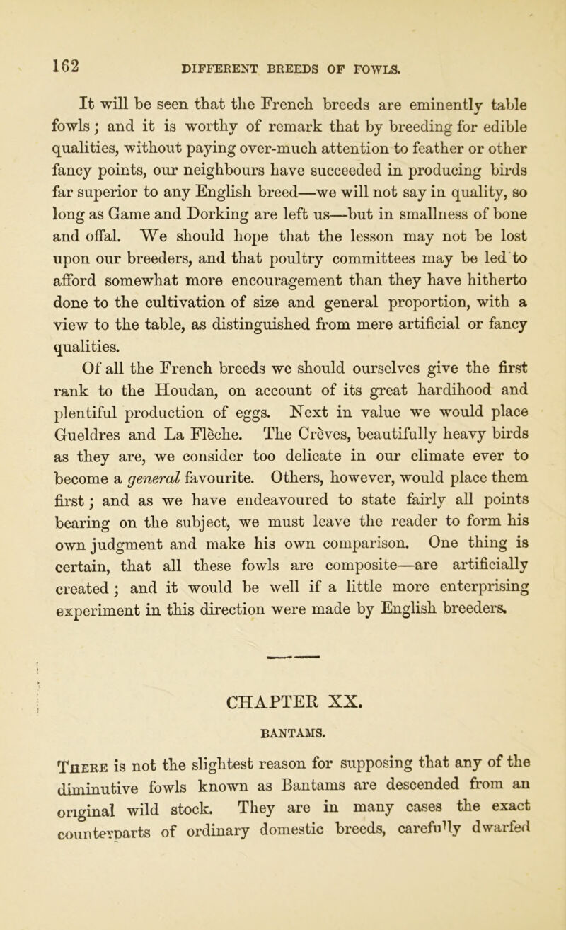 It will be seen that the French breeds are eminently table fowls; and it is worthy of remark that by breeding for edible qualities, without paying over-much attention to feather or other fancy points, our neighbours have succeeded in producing birds far superior to any English breed—we will not say in quality, so long as Game and Dorking are left us—but in smallness of bone and offal. We should hope that the lesson may not be lost upon our breeders, and that poultry committees may be led to afford somewhat more encouragement than they have hitherto done to the cultivation of size and general proportion, with a view to the table, as distinguished from mere artificial or fancy qualities. Of all the French breeds we should ourselves give the first rank to the Houdan, on account of its great hardihood and plentiful production of eggs. Next in value we would place Gueldres and La Fleche. The Creves, beautifully heavy birds as they are, we consider too delicate in our climate ever to become a general favourite. Others, however, would place them first; and as we have endeavoured to state fairly all points bearing on the subject, we must leave the reader to form his own judgment and make his own comparison. One thing is certain, that all these fowls are composite—are artificially created ; and it would be well if a little more enterprising experiment in this direction were made by English breeders. CHAPTER XX. BANTAMS. There is not the slightest reason for supposing that any of the diminutive fowls known as Bantams are descended from an original wild stock. They are in many cases the exact counterparts of ordinary domestic breeds, carefuUy dwarfed