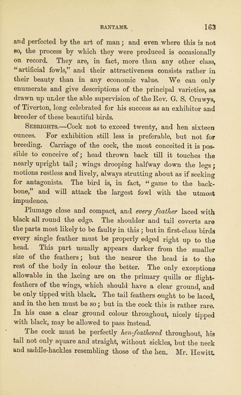 an d perfected by the art of man ; and even where this is not so, the process by which they were produced is occasionally on record. They are, in fact, more than any other class, “ artificial fowls,” and their attractiveness consists rather in their beauty than in any economic value. We can only enumerate and give descriptions of the principal varieties, as drawn up under the able supervision of the Rev. G. S. Cruwys, of Tiverton, long celebrated for his success as an exhibitor and breeder of these beautiful birds. Sebrights.—Cock not to exceed twenty, and hen sixteen ounces. For exhibition still less is preferable, but not for breeding. Carriage of the cock, the most conceited it is pos- sible to conceive of; head thrown back till it touches the nearly upright tail; wings drooping halfway down the legs; motions restless and lively, always strutting about as if seeking for antagonists. The bird is, in fact, “game to the back- bone,” and will attack the largest fowl with the utmost impudence. Plumage close and compact, and every feather laced with black all round the edge. The shoulder and tail coverts are the parts most likely to be faulty in this ; but in first-class birds every single feather must be properly edged right up to the head. This part usually appears darker from the smaller size of the feathers; but the nearer the head is to the rest of the body in colour the better. The only exceptions allowable in the lacing are on the primary quills or flight- feathers of the wings, which should have a clear ground, and be only tipped with black. The tail feathers ought to be laced, and in the hen must be so; but in the cock this is rather rare. In his case a clear ground colour throughout, nicely tipped with black, may be allowed to pass instead. The cock must be perfectly hen-feathered throughout, his tail not only square and straight, without sickles, but the neck and saddle-hackles resembling those of the hem Mr. Hewitt