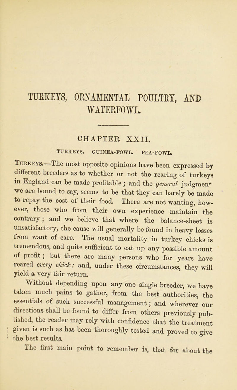 TURKEYS, ORNAMENTAL POULTRY, AND WATERFOWL CHAPTER XXII. TURKEYS. GUINEA-FOWL. PEA-FOWL. Turkeys. The most opposite opinions have been expressed by diffeient breeders as to whether or not the rearing of turkeys in England can be made profitable ; and the general judgment we are bound to say, seems to be that they can barely be made to repay the cost of their food. There are not wanting, how- ever, those who from their own experience maintain the contrary; and we believe that where the balance-sheet is unsatisfactory, the cause will generally be found in heavy losses from want of care. The usual mortality in turkey chicks is tremendous, and quite sufficient to eat up any possible amount of profit; but there are many persons who for years have 1 eared every chick; and, under these circumstances, they will yield a very fair return. Without depending upon any one single breeder, we have taken much pains to gather, from the best authorities, the essentials of such successful management; and wherever our directions shall be found to differ from others previously pub- lished, the reader may rely with confidence that the treatment given is such as has been thoroughly tested and proved to give the best results. The first main point to remember is, that for about the