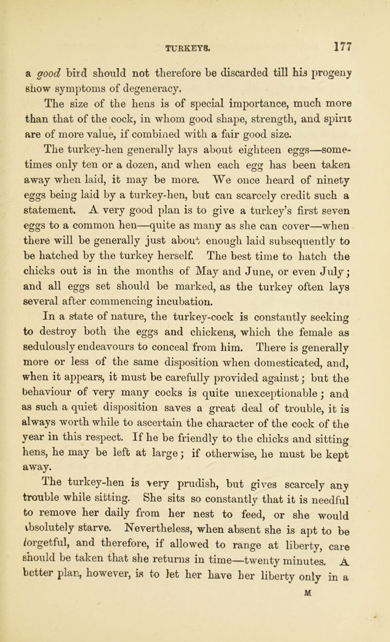 a good bird should not therefore be discarded till his progeny show symptoms of degeneracy. The size of the hens is of special importance, much more than that of the cock, in whom good shape, strength, and spirit are of more value, if combined with a fair good size. The turkey-hen generally lays about eighteen eggs—some- times only ten or a dozen, and when each egg has been taken away when laid, it may be more. We once heard of ninety eggs being laid by a turkey-hen, but can scarcely credit such a statement. A very good plan is to give a turkey’s first seven eggs to a common hen—quite as many as she can cover—when there will be generally just about enough laid subsequently to be hatched by the turkey herself. The best time to hatch the chicks out is in the months of May and June, or even July; and all eggs set should be marked, as the turkey often lays several after commencing incubation. In a state of nature, the turkey-cock is constantly seeking to destroy both the eggs and chickens, which the female as sedulously endeavours to conceal from him. There is generally more or less of the same disposition when domesticated, and, when it appears, it must be carefully provided against; but the behaviour of very many cocks is quite unexceptionable; and as such a quiet disposition saves a great deal of trouble, it is always worth while to ascertain the character of the cock of the year in this respect. If he be friendly to the chicks and sitting hens, he may be left at large; if otherwise, he must be kept away. The turkey-hen is >ery prudish, but gives scarcely any trouble while sitting. She sits so constantly that it is needful to remove her daily from her nest to feed, or she would ibsolutely starve. Nevertheless, when absent she is apt to be forgetful, and therefore, if allowed to range at liberty, care should be taken that she returns in time—twenty minutes. A better plan, however, is to let her have her liberty only in a M