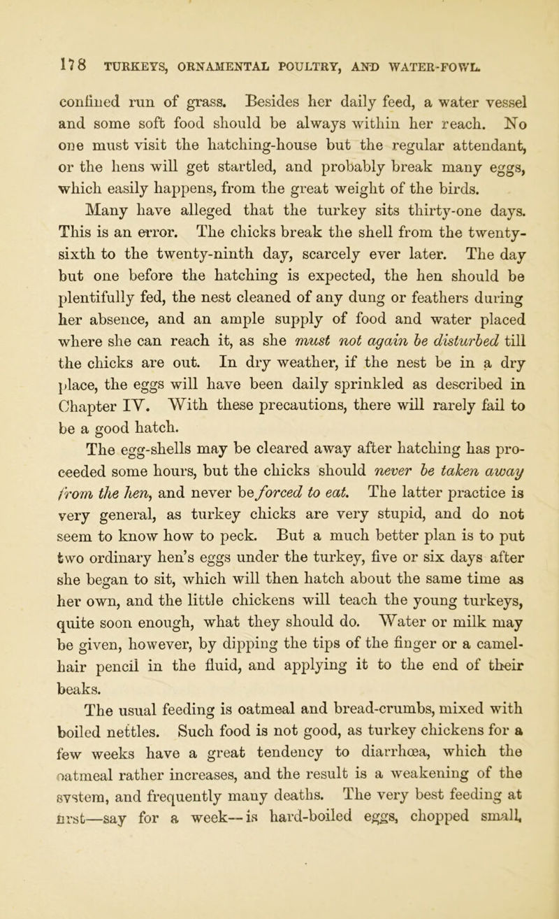 confined run of grass. Besides her daily feed, a water vessel and some soft food should be always within her reach. No one must visit the hatching-house but the regular attendant, or the hens will get startled, and probably break many eggs, which easily happens, from the great weight of the birds. Many have alleged that the turkey sits thirty-one days. This is an error. The chicks break the shell from the twenty- sixth to the twenty-ninth day, scarcely ever later. The day but one before the hatching is expected, the hen should be plentifully fed, the nest cleaned of any dung or feathers during her absence, and an ample supply of food and water placed where she can reach it, as she must not again be disturbed till the chicks are out. In dry weather, if the nest be in a dry place, the eggs will have been daily sprinkled as described in Chapter IT. With these precautions, there will rarely fail to be a good hatch. The egg-shells may be cleared away after hatching has pro- ceeded some hours, but the chicks should never be taken away from the hen, and never be forced to eat. The latter practice is very general, as turkey chicks are very stupid, and do not seem to know how to peck. But a much better plan is to put two ordinary hen’s eggs under the turkey, five or six days after she began to sit, which will then hatch about the same time as her own, and the little chickens will teach the young turkeys, quite soon enough, what they should do. Water or milk may be given, however, by dipping the tips of the finger or a camel- hair pencil in the fluid, and applying it to the end of their beaks. The usual feeding is oatmeal and bread-crumbs, mixed with boiled nettles. Such food is not good, as turkey chickens for a few weeks have a great tendency to diarrhoea, which the oatmeal rather increases, and the result is a weakening of the svstem, and frequently many deaths. The very best feeding at nrst—say for a week—is hard-boiled eggs, chopped small,