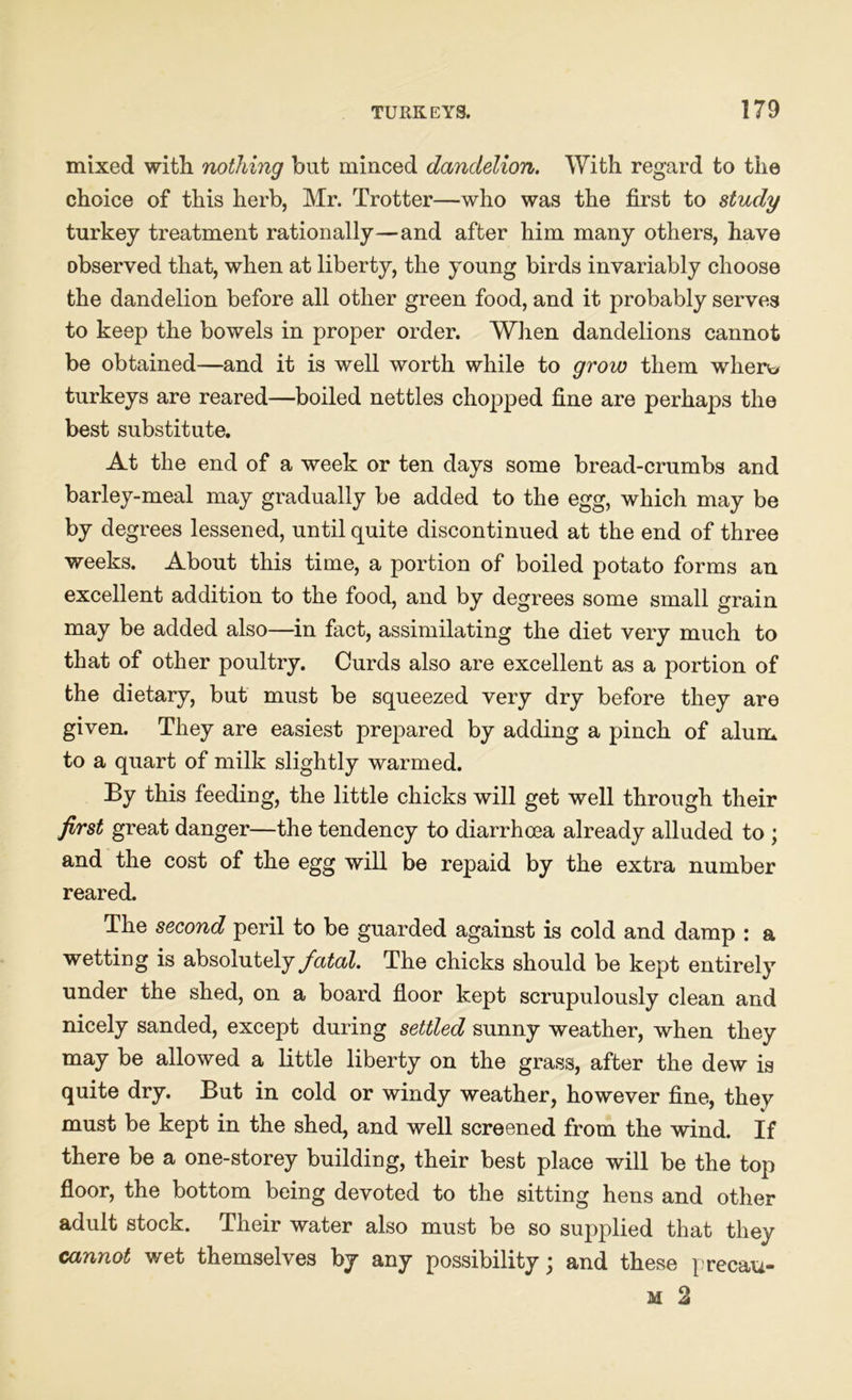 mixed with nothing but minced dandelion. With regard to the choice of this herb, Mr. Trotter—who was the first to study turkey treatment rationally—and after him many others, have observed that, when at liberty, the young birds invariably choose the dandelion before all other green food, and it probably serves to keep the bowels in proper order. When dandelions cannot be obtained—and it is well worth while to grow them wherv> turkeys are reared—boiled nettles chopped fine are perhaps the best substitute. At the end of a week or ten days some bread-crumbs and barley-meal may gradually be added to the egg, which may be by degrees lessened, until quite discontinued at the end of three weeks. About this time, a portion of boiled potato forms an excellent addition to the food, and by degrees some small grain may be added also—in fact, assimilating the diet very much to that of other poultry. Curds also are excellent as a portion of the dietary, but must be squeezed very dry before they are given. They are easiest prepared by adding a pinch of alum to a quart of milk slightly warmed. By this feeding, the little chicks will get well through their first great danger—the tendency to diarrhoea already alluded to ; and the cost of the egg will be repaid by the extra number reared. The second peril to be guarded against is cold and damp : a wetting is absolutely fatal. The chicks should be kept entirely under the shed, on a board floor kept scrupulously clean and nicely sanded, except during settled sunny weather, when they may be allowed a little liberty on the grass, after the dew is quite dry. But in cold or windy weather, however fine, they must be kept in the shed, and well screened from the wind. If there be a one-storey building, their best place will be the top floor, the bottom being devoted to the sitting hens and other adult stock. Their water also must be so supplied that they cannot wet themselves by any possibility; and these precau- m 2