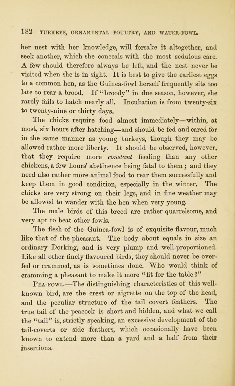 her nest with her knowledge, will forsake it altogether, and seek another, which she conceals with the most sedulous care. A few should therefore always be left, and the nest never be visited when she is in sight. It is best to give the earliest eggs to a common hen, as the Guinea-fowl herself frequently sits too late to rear a brood. If “broody” in due season, however, she rarely fails to hatch nearly all. Incubation is from twenty-six to twenty-nine or thirty days. The chicks require food almost immediately—within, at most, six hours after hatching—and should be fed and cared for in the same manner as young turkeys, though they may be allowed rather more liberty. It should be observed, however, that they require more constant feeding than any other chickens, a few hours’ abstinence being fatal to them ; and they need also rather more animal food to rear them successfully and keep them in good condition, especially in the winter. The chicks are very strong on their legs, and in fine weather may be allowed to wander with the hen when very young. The male birds of this breed are rather quarrelsome, and very apt to beat other fowls. The flesh of the Guinea-fowl is of exquisite flavour, much like that of the pheasant. The body about equals in size an ordinary Dorking, and is very plump and well-proportioned. Like all other finely flavoured birds, they should never be over- fed or crammed, as is sometimes done. Who would think of cramming a pheasant to make it more “fit for the table V* Pea-fowl.—The distinguishing characteristics of this well- known bird, are the crest or aigrette on the top of the head, and the peculiar structure of the tail covert feathers. The true tail of the peacock is short and hidden, and what we call the “tail” is, strictly speaking, an excessive development of the tail-coverts or side feathers, which occasionally have been known to extend more than a yard and a half from their insertions.