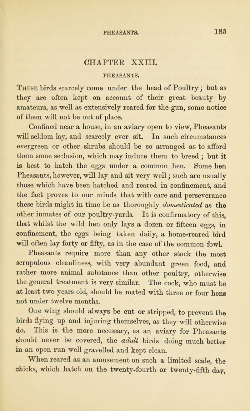 CHAPTER XXIIL PHEASANTS. These birds scarcely come under the bead of Poultry; but as they are often kept on account of their great beauty by amateurs, as well as extensively reared for the gun, some notice of them will not be out of place. Confined near a house, in an aviary open to view, Pheasants will seldom lay, and scarcely ever sit. In such circumstances evergreen or other shrubs should be so arranged as to afford them some seclusion, which may induce them to breed ; but it is best to hatch the eggs under a common hen. Some hen Pheasants, however, will lay and sit very well; such are usually those which have been hatched and reared in confinement, and the fact proves to our minds that with care and perseverance these birds might in time be as thoroughly domesticated as the other inmates of our poultry-yards. It is confirmatory of this, that whilst the wild hen only lays a dozen or fifteen eggs, in confinement, the eggs being taken daily, a home-reared bird will often lay forty or fifty, as in the case of the common fowl. Pheasants require more than any other stock the most scrupulous cleanliness, with very abundant green food, and rather more animal substance than other poultry, otherwise the general treatment is very similar. The cock, who must be at least two years old, should be mated with three or four hens not under twelve months. One wing should always be cut or stripped, to prevent the birds flying up and injuring themselves, as they will otherwise do. This is the more necessary, as an aviary for Pheasants should never be covered, the adult birds doing much better in an open run well gravelled and kept clean. When reared as an amusement on such a limited scale, the chicks, which hatch on the twenty-fourth or twenty-fifth day.