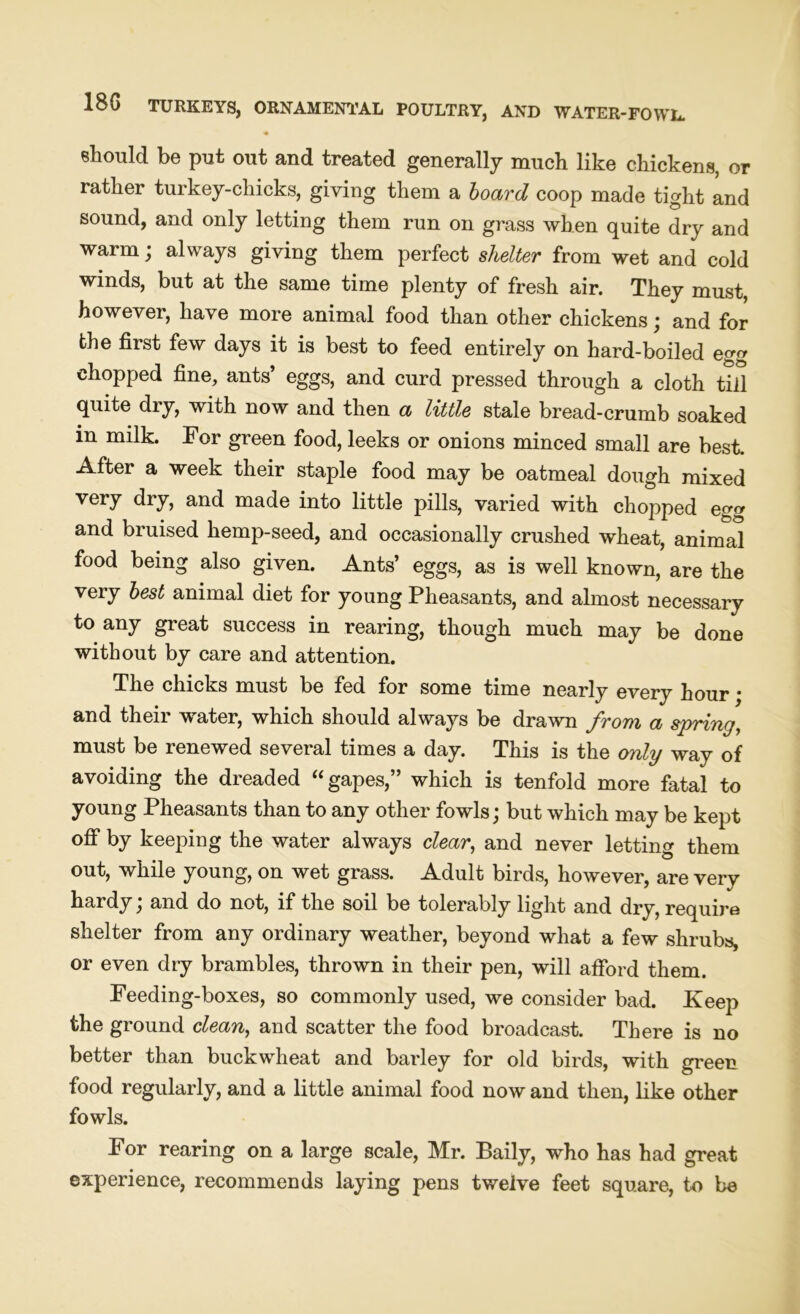 « should be put out and treated generally much like chickens, or rather turkey-chicks, giving them a board coop made tight and sound, and only letting them run on grass when quite dry and warm; always giving them perfect shelter from wet and cold winds, but at the same time plenty of fresh air. They must, however, have more animal food than other chickens; and for the first few days it is best to feed entirely on hard-boiled eg chopped fine, ants’ eggs, and curd pressed through a cloth till quite dry, with now and then a little stale bread-crumb soaked in milk. For green food, leeks or onions minced small are best. After a week their staple food may be oatmeal dough mixed very dry, and made into little pills, varied with chopped eg and bruised hemp-seed, and occasionally crushed wheat, animal food being also given. Ants’ eggs, as is well known, are the very best animal diet for young Pheasants, and almost necessary to any great success in rearing, though much may be done without by care and attention. The chicks must be fed for some time nearly every hour • and their water, which should always be drawn from a spring, must be renewed several times a day. This is the only way of avoiding the dreaded “gapes,” which is tenfold more fatal to young Pheasants than to any other fowls; but which may be kept off by keeping the water always clear, and never letting them out, while young, on wet grass. Adult birds, however, are very hardy; and do not, if the soil be tolerably light and dry, require shelter from any ordinary weather, beyond what a few shrubs, or even dry brambles, thrown in their pen, will afford them. Feeding-boxes, so commonly used, we consider bad. Keep the ground clean, and scatter the food broadcast. There is no better than buckwheat and barley for old birds, with green food regularly, and a little animal food now and then, like other fowls. For rearing on a large scale, Mr. Baily, who has had great experience, recommends laying pens twelve feet square, to be