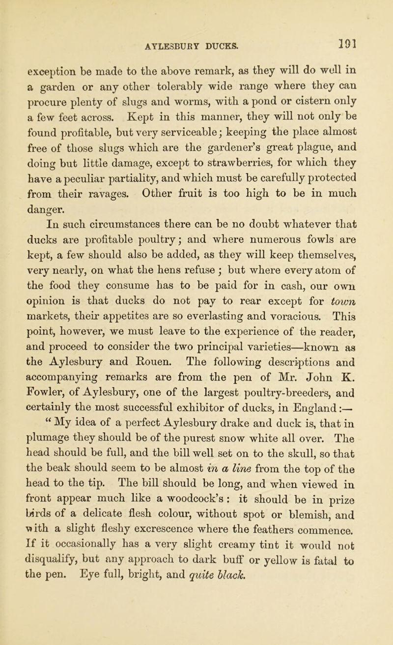 391 exception be made to the above remark, as they will do well in a garden or any other tolerably wide range where they can procure plenty of slugs and worms, with a pond or cistern only a few feet across. Kept in this manner, they will not only be found profitable, but very serviceable; keeping the place almost free of those slugs which are the gardener’s great plague, and doing but little damage, except to strawberries, for which they have a peculiar partiality, and which must be carefully protected from their ravages. Other fruit is too high to be in much danger. In such circumstances there can be no doubt whatever that ducks are profitable poultry; and where numerous fowls are kept, a few should also be added, as they will keep themselves, very nearly, on what the hens refuse ; but where every atom of the food they consume has to be paid for in cash, our own opinion is that ducks do not pay to rear except for town markets, their appetites are so everlasting and voracious. This point, however, we must leave to the experience of the reader, and proceed to consider the two principal varieties—known as the Aylesbury and Kouen. The following descriptions and accompanying remarks are from the pen of Mr. John K. Fowler, of Aylesbury, one of the largest poultry-breeders, and certainly the most successful exhibitor of ducks, in England:— “ My idea of a perfect Aylesbury drake and duck is, that in plumage they should be of the purest snow white all over. The head should be full, and the bill well set on to the skull, so that the beak should seem to be almost in a line from the top of the head to the tip. The bill should be long, and when viewed in front appear much like a woodcock’s : it should be in prize birds of a delicate flesh colour, without spot or blemish, and with a slight fleshy excrescence where the feathers commence. If it occasionally has a very slight creamy tint it would not disqualify, but any approach to dark buff or yellow is fatal to the pen. Eye full, bright, and quite black.