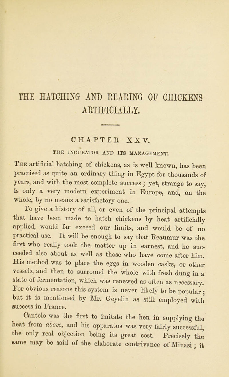 THE HATCHING AND READING OF CHICKENS ARTIFICIALLY. CHAPTER XXV, THE INCUBATOR AND ITS MANAGEMENT. The artificial hatching of chickens, as is well known, has been practised as quite an ordinary thing in Egypt for thousands of years, and with the most complete success; yet, strange to say, is only a very modern experiment in Europe, and, on the whole, by no means a satisfactory one. lo give a history of all, or even of the principal attempts that have been made to hatch chickens by heat artificially applied, would far exceed our limits, and would be of no practical use. It will be enough to say that Reaumur was the first who really took the matter up in earnest, and he suc- ceeded also about as well as those who have come after him. His method was to place the eggs in wooden casks, or other vessels, and then to surround the whole with fresh dung in a state of fermentation, which was renewed as often as necessary. For obvious reasons this system is never likely to be popular • but it is mentioned by Mr. Geyelin as still employed with success in France. Cantelo was the first to imitate the hen in supplying the heat from above, and his apparatus was very fairly successful, the only real objection being its great cost. Precisely the same may be said ot the elaborate contrivance of Minasi; it