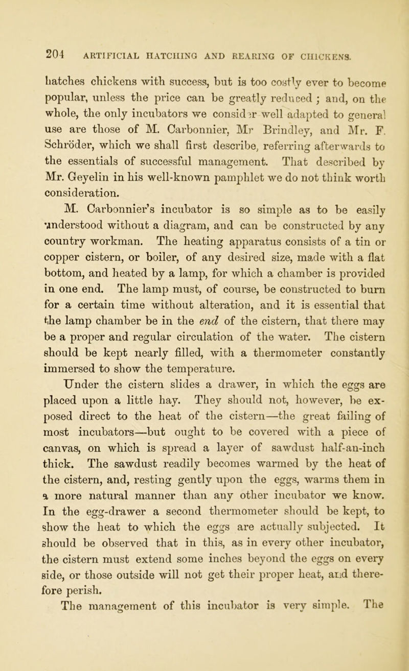 hatches chickens with success, but is too costly ever to become popular, unless the price can be greatly reduced ; and, on the whole, the only incubators we consider well adapted to general use are those of M. Carbonnier, Mr Brindley, and Mr. F. Schroder, which we shall first describe, referring afterwards to the essentials of successful management. That described by Mr. Geyelin in his well-known pamphlet we do not think worth consideration. M. Carbonnier’s incubator is so simple as to be easily understood without a diagram, and can be constructed by any country workman. The heating apparatus consists of a tin or copper cistern, or boiler, of any desired size, made with a flat bottom, and heated by a lamp, for which a chamber is provided in one end. The lamp must, of course, be constructed to burn for a certain time without alteration, and it is essential that the lamp chamber be in the end of the cistern, that there may be a proper and regular circulation of the water. The cistern should be kept nearly filled, with a thermometer constantly immersed to show the temperature. Under the cistern slides a drawer, in which the eggs are placed upon a little hay. They should not, however, be ex- posed direct to the heat of the cistern—the great failing of most incubators—but ought to be covered with a piece of canvas, on which is spread a layer of sawdust half-an-inch thick. The sawdust readily becomes warmed by the heat of the cistern, and, resting gently upon the eggs, warms them in a more natural manner than any other incubator we know. In the egg-drawer a second thermometer should be kept, to show the heat to which the eggs are actually subjected. It should be observed that in this, as in every other incubator, the cistern must extend some inches beyond the eggs on every side, or those outside will not get their proper heat, and there- fore perish. The management of this incubator is very simple. The