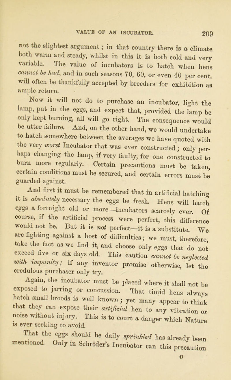 not the slightest argument; in that country there is a climate both warm and steady, whilst in this it is both cold and very variable. The value of incubators is to hatch when hens cannot be had, and in such seasons 70, 60, or even 40 per cent. will often be thankfully accepted by breeders for exhibition as ample return. Now it will not do to purchase an incubator, light the lamp, put m the eggs, and expect that, provided the lamp be only kept burning, all will go right. The consequence would be utter failure. And, on the other hand, we would undertake to hatch somewhere between the averages we have quoted with the very worst Incubator that was ever constructed ; only per- haps changing the lamp, if very faulty, for one constructed to burn more regularly. Certain precautions must be taken, certain conditions must be secured, and certain errors must be guarded against. And first it must be remembered that in artificial hatching it is absolutely necessary the eggs be fresh. Hens will hatch eggs a fortnight old or more—incubators scarcely ever. Of course, if the artificial process were perfect, this difference would not be. But it is not perfect—it is a substitute. We are fighting against a host of difficulties; we must, therefore, take the fact as we find it, and choose only eggs that do not exceed five or six days old. This caution cam* be neglected with impunity; if any inventor promise otherwise, let the credulous purchaser only try. Again, the incubator must be placed where it shall not be exposed to jarring or concussion. That timid hens always hatch small broods is well known ; yet many appear to think that they can expose their artificial hen to any vibration or no.se without injury. This is to court a danger which Nature is ever seeking to avoid. That the eggs should be daily sprinkled has already been mentioned. Only in Schroder’s Incubator can this precaution o
